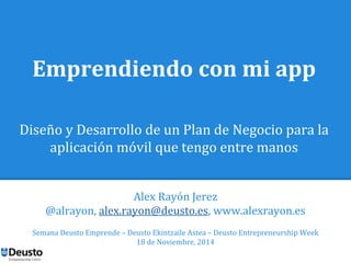 Emprendiendo con mi app 
Diseño y Desarrollo de un Plan de Negocio para la 
aplicación móvil que tengo entre manos 
Alex Rayón Jerez 
@alrayon, alex.rayon@deusto.es, www.alexrayon.es 
Semana Deusto Emprende – Deusto Ekintzaile Astea – Deusto Entrepreneurship Week 
18 de Noviembre, 2014 
 