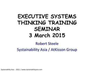 Systainability	
  Asia	
  	
  -­‐	
  2015	
  	
  /	
  www.systainabilityasia.com	
  	
  
EXECUTIVE SYSTEMS
THINKING TRAINING
SEMINAR
3 March 2015
Robert	
  Steele	
  
Systainability	
  Asia	
  /	
  AtKisson	
  Group	
  
 