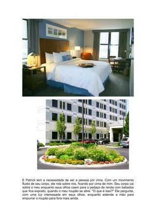 E Patrick tem a necessidade de ser a pessoa por cima. Com um movimento
fluido de seu corpo, ele rola sobre nós, ficando por cima de mim. Seu corpo cai
sobre o meu enquanto seus olhos caem para o pedaço de renda com babados
que fica exposto, quando o meu roupão se abre. "O que é isso?" Ele pergunta,
com uma luz interessada em seus olhos, enquanto estende a mão para
empurrar o roupão para fora mais ainda.
 