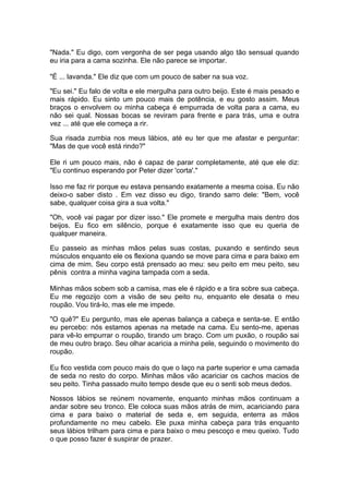 "Nada." Eu digo, com vergonha de ser pega usando algo tão sensual quando
eu iria para a cama sozinha. Ele não parece se importar.

"É ... lavanda." Ele diz que com um pouco de saber na sua voz.

"Eu sei." Eu falo de volta e ele mergulha para outro beijo. Este é mais pesado e
mais rápido. Eu sinto um pouco mais de potência, e eu gosto assim. Meus
braços o envolvem ou minha cabeça é empurrada de volta para a cama, eu
não sei qual. Nossas bocas se reviram para frente e para trás, uma e outra
vez ... até que ele começa a rir.

Sua risada zumbia nos meus lábios, até eu ter que me afastar e perguntar:
"Mas de que você está rindo?"

Ele ri um pouco mais, não é capaz de parar completamente, até que ele diz:
"Eu continuo esperando por Peter dizer 'corta'."

Isso me faz rir porque eu estava pensando exatamente a mesma coisa. Eu não
deixo-o saber disto . Em vez disso eu digo, tirando sarro dele: "Bem, você
sabe, qualquer coisa gira a sua volta."

"Oh, você vai pagar por dizer isso." Ele promete e mergulha mais dentro dos
beijos. Eu fico em silêncio, porque é exatamente isso que eu queria de
qualquer maneira.

Eu passeio as minhas mãos pelas suas costas, puxando e sentindo seus
músculos enquanto ele os flexiona quando se move para cima e para baixo em
cima de mim. Seu corpo está prensado ao meu: seu peito em meu peito, seu
pênis contra a minha vagina tampada com a seda.

Minhas mãos sobem sob a camisa, mas ele é rápido e a tira sobre sua cabeça.
Eu me regozijo com a visão de seu peito nu, enquanto ele desata o meu
roupão. Vou tirá-lo, mas ele me impede.

"O quê?" Eu pergunto, mas ele apenas balança a cabeça e senta-se. E então
eu percebo: nós estamos apenas na metade na cama. Eu sento-me, apenas
para vê-lo empurrar o roupão, tirando um braço. Com um puxão, o roupão sai
de meu outro braço. Seu olhar acaricia a minha pele, seguindo o movimento do
roupão.

Eu fico vestida com pouco mais do que o laço na parte superior e uma camada
de seda no resto do corpo. Minhas mãos vão acariciar os cachos macios de
seu peito. Tinha passado muito tempo desde que eu o senti sob meus dedos.

Nossos lábios se reúnem novamente, enquanto minhas mãos continuam a
andar sobre seu tronco. Ele coloca suas mãos atrás de mim, acariciando para
cima e para baixo o material de seda e, em seguida, enterra as mãos
profundamente no meu cabelo. Ele puxa minha cabeça para trás enquanto
seus lábios trilham para cima e para baixo o meu pescoço e meu queixo. Tudo
o que posso fazer é suspirar de prazer.
 