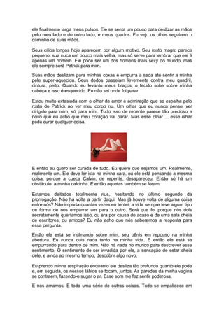 ele finalmente larga meus pulsos. Ele se senta um pouco para deslizar as mãos
pelo meu lado e do outro lado, e meus quadris. Eu vejo os olhos seguirem o
caminho de suas mãos.

Seus cílios longos hoje aparecem por algum motivo. Seu rosto magro parece
pequeno, sua nuca um pouco mais velha, mas só serve para lembrar que ele é
apenas um homem. Ele pode ser um dos homens mais sexy do mundo, mas
ele sempre será Patrick para mim.

Suas mãos deslizam para minhas coxas e empurra a seda até sentir a minha
pele super-aquecida. Seus dedos passeiam levemente contra meu quadril,
cintura, peito. Quando eu levanto meus braços, o tecido sobe sobre minha
cabeça e isso é esquecido. Eu não sei onde foi parar.

Estou muito extasiada com o olhar de amor e admiração que se espalha pelo
rosto de Patrick ao ver meu corpo nu. Um olhar que eu nunca pensei ver
dirigido para mim, só para mim. Tudo isso de repente parece tão precioso e
novo que eu acho que meu coração vai parar. Mas esse olhar ... esse olhar
pode curar qualquer coisa.




E então eu quero ser curada de tudo. Eu quero que sejamos um. Realmente,
realmente um. Ele deve ler isto na minha cara, ou ele está pensando a mesma
coisa, porque a cueca Calvin, de repente, desapareceu. Então só há um
obstáculo: a minha calcinha. E então aquelas também se foram.

Estamos deitados totalmente nus, hesitando no último segundo da
prorrogação. Não há volta a partir daqui. Mas já houve volta de alguma coisa
entre nós? Não importa quantas vezes eu tentei, a vida sempre teve algum tipo
de forma de nos empurrar um para o outro. Será que foi porque nós dois
secretamente queríamos isso, ou era por causa do acaso e de uma sala cheia
de escritores, ou ambos? Eu não acho que nós saberemos a resposta para
essa pergunta.

Então ele está se inclinando sobre mim, seu pênis em repouso na minha
abertura. Eu nunca quis nada tanto na minha vida. E então ele está se
empurrando para dentro de mim. Não há nada no mundo para descrever esse
sentimento. O sentimento de ser invadida por ele, a sensação de estar cheia
dele, e ainda ao mesmo tempo, descobrir algo novo.

Eu prendo minha respiração enquanto ele desliza tão profundo quanto ele pode
e, em seguida, os nossos lábios se tocam, juntos. As paredes da minha vagina
se contraem, fazendo-o sugar o ar. Esse som me fez sentir poderosa.

E nos amamos. E toda uma série de outras coisas. Tudo se empalidece em
 
