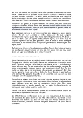 Ah, mas ela comete um erro fatal: seus seios perfeitos ficaram bem na minha
frente ... ela suspira com profundo prazer, quando a minha boca se fecha sobre
os seus mamilos deliciosos. Eu posso sentir as paredes de sua vagina se
fecharem em torno do meu pênis, quando eu chupo e mordisco o conteúdo do
meu coração. Existem maneiras de contornar essas coisas chamadas regras.

"Oh Deus". Ela gemeu, e eu gemi também, em silêncio, enquanto seu núcleo
se apertou em torno de mim ainda mais. Ela nem mesmo sentiu minhas mãos
agarrarem seus quadris ou o fato de que, contrariamente ao que ela disse, ela
estava indo realmente mais rápido.

Sua respiração começa a sair em pequenos jatos pequenos, quase sopros
afiados do ar, com gemidos e ruídos escapando de sua garganta
imediatamente depois. Quero ficar neste momento para sempre. Oh Deus ...
isto é tão bom. Mais um aperto particularmente rígido, e eu tenho que me
segurar, esperando por ela, para gozarmos juntos. E então as ondas começam
novamente, e ela está deixando escapar um gemido baixo de satisfação, e eu
agora posso ....

Eu finalmente deixei minha cabeça cair para trás, ficando dentro dela, enquanto
ela cavalga com seus tremores em cima de mim, sobre mim, ao meu redor.
Existe um lugar chamado céu. E eu estou vivendo lá.


**********************************

Já na manhã seguinte, eu ainda podia sentir o mesmo sentimento maravilhoso.
Eu poderia ter previsto, no primeiro dia que nos conhecemos, que acabaríamos
aqui? Eu nunca quis que nada disso acontecesse e ainda ... e ainda assim,
estou feliz por isso. Eu não posso dizer isto de nenhuma outra maneira. Eu
estou pesaroso pelas pessoas que se machucaram com isso? Sim. Eu sinto
muito por toda a dor e mal-entendidos e loucuras do ano passado? Sim. Mas
eu não gostaria desse momento de distância, desse desejo de paz total que
sinto comigo? Eu gostaria de perder o sol nascendo para aquecer seu belo
rosto com um brilho celestial? NUNCA.

Seus cílios se mexem, quando eu não posso controlar a reação natural de meu
corpo com as memórias de nossa madrugada. Ou poderia ser a pele macia de
suas nádegas, uma vez que se apertavam contra mim. Meu braço
involuntariamente a aperta quando ela se agita, involuntariamente, se
esfregando para frente e para trás contra mim.

"Mmm". Ela geme sonolentamente, quando ela automaticamente se vira em
meus braços e passa as mãos pelo meu peito.

Ela é tão linda que eu não resisto e dou um beijo na sua testa. E depois outro
em seu rosto. Eu posso dizer que ela não está dormindo. Ou talvez apenas
dormindo pela metade. Eu dou um beijo nos seus lábios também. Ela os
mantêm fechados, assim eu continuo a beijá-la, demorando um pouco na sua
suavidade.
 