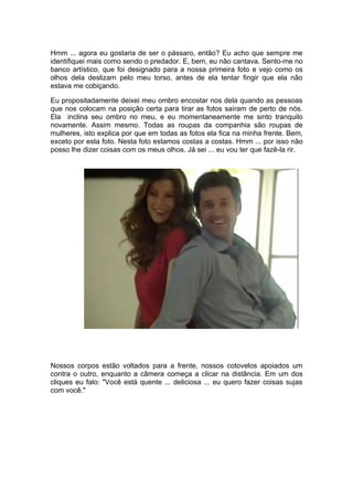 Hmm ... agora eu gostaria de ser o pássaro, então? Eu acho que sempre me
identifiquei mais como sendo o predador. E, bem, eu não cantava. Sento-me no
banco artístico, que foi designado para a nossa primeira foto e vejo como os
olhos dela deslizam pelo meu torso, antes de ela tentar fingir que ela não
estava me cobiçando.

Eu propositadamente deixei meu ombro encostar nos dela quando as pessoas
que nos colocam na posição certa para tirar as fotos saíram de perto de nós.
Ela inclina seu ombro no meu, e eu momentaneamente me sinto tranquilo
novamente. Assim mesmo. Todas as roupas da companhia são roupas de
mulheres, isto explica por que em todas as fotos ela fica na minha frente. Bem,
exceto por esta foto. Nesta foto estamos costas a costas. Hmm ... por isso não
posso lhe dizer coisas com os meus olhos. Já sei ... eu vou ter que fazê-la rir.




Nossos corpos estão voltados para a frente, nossos cotovelos apoiados um
contra o outro, enquanto a câmera começa a clicar na distância. Em um dos
cliques eu falo: "Você está quente ... deliciosa ... eu quero fazer coisas sujas
com você."
 