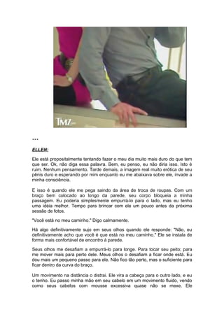 ***

ELLEN:

Ele está propositalmente tentando fazer o meu dia muito mais duro do que tem
que ser. Ok, não diga essa palavra. Bem, eu penso, eu não diria isso. Isto é
ruim. Nenhum pensamento. Tarde demais, a imagem real muito erótica de seu
pênis duro e esperando por mim enquanto eu me abaixava sobre ele, invade a
minha consciência.

E isso é quando ele me pega saindo da área de troca de roupas. Com um
braço bem colocado ao longo da parede, seu corpo bloqueia a minha
passagem. Eu poderia simplesmente empurrá-lo para o lado, mas eu tenho
uma idéia melhor. Tempo para brincar com ele um pouco antes da próxima
sessão de fotos.

"Você está no meu caminho." Digo calmamente.

Há algo definitivamente sujo em seus olhos quando ele responde: "Não, eu
definitivamente acho que você é que está no meu caminho." Ele se instala de
forma mais confortável de encontro à parede.

Seus olhos me desafiam a empurrá-lo para longe. Para tocar seu peito; para
me mover mais para perto dele. Meus olhos o desafiam a ficar onde está. Eu
dou mais um pequeno passo para ele. Não fico tão perto, mas o suficiente para
ficar dentro da curva do braço.

Um movimento na distância o distrai. Ele vira a cabeça para o outro lado, e eu
o tenho. Eu passo minha mão em seu cabelo em um movimento fluido, vendo
como seus cabelos com mousse excessiva quase não se mexe. Ele
 