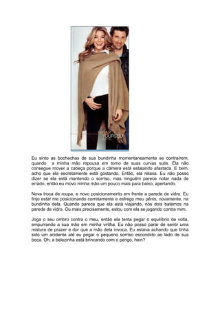 Eu sinto as bochechas de sua bundinha momentaneamente se contraírem,
quando a minha mão repousa em torno de suas curvas sutis. Ela não
consegue mover a cabeça porque a câmera está estalando afastada. E bem,
acho que ela secretamente está gostando. Então, ela relaxa. Eu não posso
dizer se ela está mantendo o sorriso, mas ninguém parece notar nada de
errado, então eu movo minha mão um pouco mais para baixo, apertando.

Nova troca de roupa, e novo posicionamento em frente a parede de vidro. Eu
finjo estar me posicionando corretamente e esfrego meu pênis, novamente, na
bundinha dela. Quando parece que ela está viajando, nós dois batemos na
parede de vidro. Ou mais precisamente, estou com ela se jogando contra mim.

Joga o seu ombro contra o meu, então ela tenta pegar o equilíbrio de volta,
empurrando a sua mão em minha virilha. Eu não posso parar de sentir uma
mistura de prazer e dor que a mão dela invoca. Eu estava achando que tinha
sido um acidente até eu pegar o pequeno sorriso escondido ao lado de sua
boca. Oh, a belezinha está brincando com o perigo, hein?
 