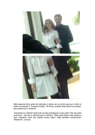 Mais algumas fotos antes do intervalo, e desta vez, eu tenho que por a mão no
bolso e consertar o ‘Pequeno Paddy’. Oh Deus, quando esta tortura vai passar,
para podermos ir embora?

“Comporte-se, Patrick! Está todo mundo percebendo nosso jeito”! Diz ela entre
sussurros, sorrindo e olhando para a câmera. “Não posso fazer nada quanto a
isso, enquanto você não afastar essas mãos”. Digo também sussurrando.
“Mandona”, concluo.
 