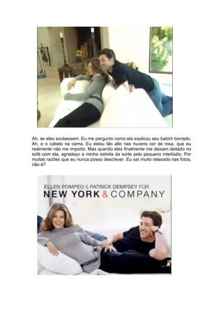 Ah, se eles soubessem. Eu me pergunto como ela explicou seu batom borrado.
Ah, e o cabelo na cama. Eu estou tão alto nas nuvens cor de rosa, que eu
realmente não me importo. Mas quando eles finalmente me deixam deitado no
sofá com ela, agradeço a minha estrela da sorte pelo pequeno interlúdio. Por
muitas razões que eu nunca posso descrever. Eu saí muito relaxado nas fotos,
não é?
 