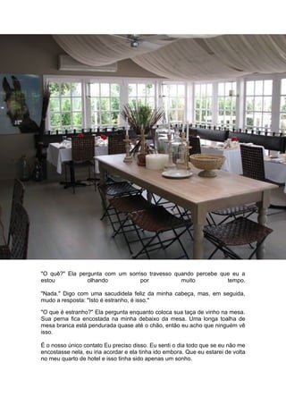 "O quê?" Ela pergunta com um sorriso travesso quando percebe que eu a
estou           olhando           por           muito          tempo.

"Nada." Digo com uma sacudidela feliz da minha cabeça, mas, em seguida,
mudo a resposta: "Isto é estranho, é isso."

"O que é estranho?" Ela pergunta enquanto coloca sua taça de vinho na mesa.
Sua perna fica encostada na minha debaixo da mesa. Uma longa toalha de
mesa branca está pendurada quase até o chão, então eu acho que ninguém vê
isso.

É o nosso único contato Eu preciso disso. Eu senti o dia todo que se eu não me
encostasse nela, eu iria acordar e ela tinha ido embora. Que eu estarei de volta
no meu quarto de hotel e isso tinha sido apenas um sonho.
 