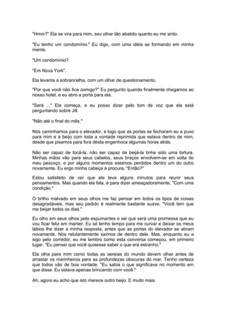 "Hmm?" Ela se vira para mim, seu olhar tão abatido quanto eu me sinto.

"Eu tenho um condomínio." Eu digo, com uma idéia se formando em minha
mente.

"Um condomínio?

"Em Nova York".

Ela levanta a sobrancelha, com um olhar de questionamento.

"Por que você não fica comigo?" Eu pergunto quando finalmente chegamos ao
nosso hotel, e eu abro a porta para ela.

"Será ..." Ela começa, e eu posso dizer pelo tom de voz que ela está
perguntando sobre Jill.

"Não até o final do mês."

Nós caminhamos para o elevador, e logo que as portas se fecharam eu a puxo
para mim e a beijo com toda a vontade reprimida que estava dentro de mim,
desde que pisamos para fora desta engenhoca algumas horas atrás.

Não ser capaz de tocá-la, não ser capaz de beijá-la tinha sido uma tortura.
Minhas mãos vão para seus cabelos, seus braços envolvem-se em volta do
meu pescoço, e por alguns momentos estamos perdidos dentro um do outro
novamente. Eu ergo minha cabeça à procura, "Então?"

Estou satisfeito de ver que ela leva alguns minutos para reunir seus
pensamentos. Mas quando ela fala, é para dizer ameaçadoramente, "Com uma
condição."

O brilho malvado em seus olhos me faz pensar em todos os tipos de coisas
desagradáveis, mas seu pedido é realmente bastante suave. "Você tem que
me beijar todos os dias."

Eu olho em seus olhos jade espumantes e sei que será uma promessa que eu
vou ficar feliz em manter. Eu só tenho tempo para me curvar e deixar os meus
lábios lhe dizer a minha resposta, antes que as portas do elevador se abram
novamente. Nós relutantemente saímos de dentro dele. Mas, enquanto eu a
sigo pelo corredor, eu me lembro como esta conversa começou, em primeiro
lugar. "Eu pensei que você quisesse saber o que era estranho."

Ela olha para mim como todas as sereias do mundo devem olhar antes de
arrastar os marinheiros para as profundezas obscuras do mar. Tenho certeza
que todos vão de boa vontade. "Eu sabia o que significava no momento em
que disse. Eu estava apenas brincando com você."

Ah, agora eu acho que isto merece outro beijo. E muito mais.
 