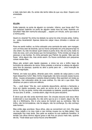 e bato nela bem alto. Eu ainda não tenho idéia do que vou dizer. Espero com
ansiedade.
***



ELLEN:

Estão batendo na porta de alguém no corredor. Inferno, que horas são? Por
que estariam batendo na porta de alguém nesta hora da noite, fazendo um
barulhão? Não têm nenhuma educação ... espere um minuto, acho que essa é
a minha porta.

Quem é o doente? Eu tinha me deitado na cama há vinte minutos atrás. Calma,
eu estou levantando! Apenas deixe-me calçar meus chinelos e colocar um
roupão.

Para me sentir melhor, eu tinha colocado uma camisola de seda, sem mangas,
com um leve odor de lavanda, que eu havia comprado em uma pequena loja na
vila ontem. Eu não iria deixar quem estava à porta vê-la. Ela era curta, batia no
meio da coxa, com uma leveza que me transportava. Tinha rendas ao longo do
pescoço e nas bordas. Eu tinha pensado que Patrick iria gostar. Não que ele
fosse vê-la algum dia, mas ainda assim. Eu ficava confortada com pequenas
coisas nestes dias.

Meus pés andam pelo tapete espesso, a única luz era o brilho baço da
luminária da cabeceira da cama. Estou prestes a arrancar a cabeça de alguém
para fora do pescoço, quando eu abro a porta para ver ... uma invenção da
minha imaginação.

Patrick, em toda sua glória, olhando para mim, vestido de calça jeans e uma
hiper-desportiva t-shirt. Mas minha imaginação não teria evocado esses loucos
olhos, roupas amassadas e cabelos desarrumados. Eles apontam em todas as
direções, mal colocados atrás de suas orelhas. Eu não sei o que dizer. Nós
olhamos um para o outro em silêncio.

“Eu ... você disse." Ele diz, com evidente desconforto, abrindo e fechando a
boca em rápida sucessão; seu peito se enche de ar e deságua em rápido
jorros. Eu fico na porta, minha mão encostada no batente, pronta para fechá-la
na sua cara. E ainda ... e ainda assim, algo me diz para escutá-lo.

É óbvio que ele não anda dormindo bem. Os círculos escuros sob seus olhos
evidenciam a sua exaustão. Eu não acho que eu já o vi assim, algum dia. Ele
não é o McDreamy. Ele é uma casca do homem que eu conhecia. Não há
brilho, não há brincadeiras, não há alegria, não há confiança. Eu não conheço
este homem.

Mas então algo acontece. Seus olhos, eles se concentram em mim. Ele pega
no meu cabelo e no meu rosto e nas minhas roupas (ou na falta delas). Sua
respiração fica mais lenta. Seu peito se acalma na sua cadência frenética. A
tensão nos olhos diminui alguns graus e ele fica um pouco mais reto, quando
ele diz, "Você disse que nunca houve uma Meredith".
 