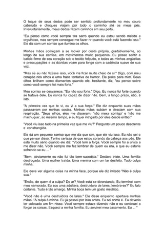 O toque de seus dedos pode ser sentido profundamente no meu couro
cabeludo e choques viajam por todo o caminho até os meus pés.
Involuntariamente, meus dedos fazem carinhos em seu peito.

"Eu penso como você sempre tira sarro quando eu estou sendo metido e
orgulhoso, mas sempre consegue me fazer rir quando você está fazendo isso."
Ele diz com um sorriso que ilumina os olhos.

Minhas mãos começam a se mover por conta própria, gradativamente, ao
longo de sua camisa, em movimentos muito pequenos. Eu posso sentir a
batida firme de seu coração sob o tecido felpudo, e todas as minhas angústias
e preocupações e as dúvidas voam para longe com a cadência suave de sua
voz.

"Mas se eu não fizesse isso, você iria ficar muito cheio de si." Digo, com meu
coração nos olhos e uma fraca tentativa de humor. Ele pisca para mim. Seus
olhos brilham como diamantes quando ele, hesitante, diz, "eu penso sobre
como você sempre foi mais forte."

Meu sorriso se desvanece. "Eu não sou forte." Digo. Eu nunca fui forte quando
se tratava dele. Eu nunca fui capaz de dizer não. Bem, a longo prazo, não, é
isto.

"A primeira vez que te vi, eu vi a sua força." Ele diz enquanto suas mãos
passeavam por minhas costas. Minhas mãos subiam e desciam com sua
respiração. "Seus olhos, eles me disseram, ‘não mexa comigo’ e ‘não me
machuque’, ao mesmo tempo, e eu fiquei intrigado por eles desde então."

"Você viu isso tudo na primeira vez que me viu?" Pergunto um pouco descrente
e constrangida.

Ele dá um pequeno sorriso que me diz que sim, que ele viu isso. Eu não sei o
que pensar disso. Tenho certeza de que estou corando da cabeça aos pés. Ele
está muito sério quando ele diz: "Você tem a força. Você sempre foi a única a
me dizer não. Você sempre me fez lembrar de quem eu era, e que eu estaria
sofrendo se eu ... "

"Bem, obviamente eu não fui tão bem-sucedida." Declaro triste. Uma família
destroçada. Uma mulher traída. Uma menina com um lar desfeito. Tudo culpa
minha.

Ele deve ver alguma coisa na minha face, porque ele diz irritado "Não é culpa
sua."

"Então, de quem é a culpa? Do ar? Você está se divorciando. Eu terminei com
meu namorado. Eu sou uma adúltera, destruidora de lares, lembra-se?" Eu falo
cortante. Tudo é tão amargo. Minha boca tem um gosto metálico.

"Você não é uma destruidora de lares." Ele disse enquanto apertava minhas
mãos. "A culpa é minha. Eu já passei por isso antes. Eu sei como é. Eu deveria
ter colocado um fim nisso. Você sempre estava dizendo não e eu continuei a
forçar as coisas. Esqueci a minha família. Eu arruinei meu casamento. Eu ... "
 