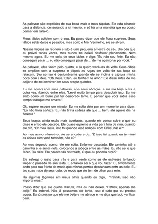 As palavras são expelidas de sua boca, mais e mais rápidas. Ele está olhando
para a distância, censurando a si mesmo, e só há uma maneira que eu posso
pensar em pará-lo.

Meus lábios colidem com o seu. Eu posso dizer que ele ficou surpreso. Seus
lábios estão duros e pesados, mas como o Mar Vermelho, ele se abrem.

Nossas línguas se reúnem e isto é uma pequena amostra do céu. Um céu que
eu provei várias vezes, mas nunca me deixei desfrutar plenamente. Nem
mesmo agora. Eu me solto de seus lábios e digo: "Eu não sou forte. Eu não
conseguia parar ... eu não conseguia parar de ... de me apaixonar por você. "

As palavras, elas voam pelo quarto, e eu quero trazê-las de volta. Seus olhos
se ampliam com a surpresa e depois as rugas em volta de sua boca se
relaxam. Seu sorriso é deslumbrante quando ele se inclina e captura minha
boca com a dele. "Oh Deus, Ellen, eu também te amo." Ele disse antes de me
beijar e de me envolver em seus braços quentes.

Eu me aqueci com suas palavras, com seus abraços, e ele me beija outra e
outra vez, dizendo entre eles, "Levei muito tempo para descobrir isso. Eu me
sinto como um burro por ter demorado tanto. E pensar que você sabia esse
tempo todo que me amava."

Ok, espere, espere um minuto. Eu me solto dele por um momento para dizer:
"Eu não tinha certeza. Eu não tinha certeza até que ... bem, até aquele dia na
floresta."

Seus braços ainda estão mais apertados, quando ele pensa sobre o que eu
disse e então ele percebe. Ele quase espreme a vida para fora de mim, quando
ele diz, "Oh meu Deus, isto foi quando você rompeu com Chris, não é?"

Ao meu aceno afirmativo, ele se encolhe e diz: "E isso foi quando eu terminei
as coisas com você também, não é?"

Ao meu segundo aceno, ele me solta. Sinto-me desolada. Ele caminha até a
caminha e se senta nela, colocando a cabeça entre as mãos. Eu não sei o que
fazer. Ou dizer. Ele parece tão derrotado. O que eu poderia dizer?

Ele esfrega o rosto para trás e para frente como se ele estivesse tentando
limpar o passado de sua testa. E então eu sei o que vou fazer. Eu timidamente
ando para sua frente de modo que minhas pernas descansam entre as dele. Eu
tiro suas mãos de seu rosto, de modo que ele tem de olhar para mim.

Há algumas lágrimas em meus olhos quando eu digo,          "Patrick, isso não
importa mais."

Posso dizer que ele queria discutir, mas eu não deixei. "Patrick, apenas me
beije." Eu ordenei. Nós já passamos por tanto. Isso é tudo que eu preciso
agora. Eu só preciso que ele me beije e me abrace e me diga que tudo vai ficar
bem.
 