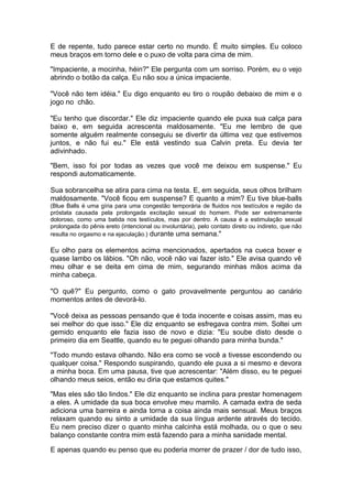 E de repente, tudo parece estar certo no mundo. É muito simples. Eu coloco
meus braços em torno dele e o puxo de volta para cima de mim.

"Impaciente, a mocinha, héin?" Ele pergunta com um sorriso. Porém, eu o vejo
abrindo o botão da calça. Eu não sou a única impaciente.

"Você não tem idéia." Eu digo enquanto eu tiro o roupão debaixo de mim e o
jogo no chão.

"Eu tenho que discordar." Ele diz impaciente quando ele puxa sua calça para
baixo e, em seguida acrescenta maldosamente. "Eu me lembro de que
somente alguém realmente conseguiu se divertir da última vez que estivemos
juntos, e não fui eu." Ele está vestindo sua Calvin preta. Eu devia ter
adivinhado.

"Bem, isso foi por todas as vezes que você me deixou em suspense." Eu
respondi automaticamente.

Sua sobrancelha se atira para cima na testa. E, em seguida, seus olhos brilham
maldosamente. "Você ficou em suspense? E quanto a mim? Eu tive blue-balls
(Blue Balls é uma gíria para uma congestão temporária de fluidos nos testículos e região da
próstata causada pela prolongada excitação sexual do homem. Pode ser extremamente
doloroso, como uma batida nos testículos, mas por dentro. A causa é a estimulação sexual
prolongada do pênis ereto (intencional ou involuntária), pelo contato direto ou indireto, que não
resulta no orgasmo e na ejaculação.) durante uma semana."

Eu olho para os elementos acima mencionados, apertados na cueca boxer e
quase lambo os lábios. "Oh não, você não vai fazer isto." Ele avisa quando vê
meu olhar e se deita em cima de mim, segurando minhas mãos acima da
minha cabeça.

"O quê?" Eu pergunto, como o gato provavelmente perguntou ao canário
momentos antes de devorá-lo.

"Você deixa as pessoas pensando que é toda inocente e coisas assim, mas eu
sei melhor do que isso." Ele diz enquanto se esfregava contra mim. Soltei um
gemido enquanto ele fazia isso de novo e dizia: "Eu soube disto desde o
primeiro dia em Seattle, quando eu te peguei olhando para minha bunda."

"Todo mundo estava olhando. Não era como se você a tivesse escondendo ou
qualquer coisa." Respondo suspirando, quando ele puxa a si mesmo e devora
a minha boca. Em uma pausa, tive que acrescentar: "Além disso, eu te peguei
olhando meus seios, então eu diria que estamos quites."

"Mas eles são tão lindos." Ele diz enquanto se inclina para prestar homenagem
a eles. A umidade da sua boca envolve meu mamilo. A camada extra de seda
adiciona uma barreira e ainda torna a coisa ainda mais sensual. Meus braços
relaxam quando eu sinto a umidade da sua língua ardente através do tecido.
Eu nem preciso dizer o quanto minha calcinha está molhada, ou o que o seu
balanço constante contra mim está fazendo para a minha sanidade mental.

E apenas quando eu penso que eu poderia morrer de prazer / dor de tudo isso,
 