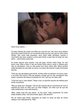 Duas horas depois ....

Eu estou deitado de costas com Ellen por cima de mim. Seu doce corpo desliza
para trás e para frente em um movimento lento que faz com que eu cerre meus
dentes. Seu corpo está arqueado, seus olhos estão fechados, quando o
movimento dos seus quadris a envia para frente e para trás ao longo do meu
pênis ... para frente e para trás.

Eu tentei segurar seus quadris, mas ela jogou minhas mãos longe. Eu não
tenho mais nada a fazer a não ser fechar meus olhos e atirar a cabeça para
trás no travesseiro, mas eu não posso tirar meus olhos dela. Meus punhos
estão fechados do meu lado na cama, e eu tento não tocá-la a cada movimento
que faz.

Toda vez que ela desliza para frente, minhas mãos se apertam um pouco mais,
e eu tento não tocá-la. Pois ela apostou comigo que eu não conseguiria ficar
quieto, enquanto ela estava encaixada em mim, sem por as mãos nela.

"Você tem que ir mais rápido." Rogo e dou um gemido quando ela desliza para
frente novamente.

"Mas eu gosto de ir devagar." Ela diz isto quando ela se movimenta de novo e
espreita por entre os cílios com um olhar maligno. Um olhar que diz que ela
sabe exatamente o que está fazendo.

"Bem, então você tem que deixar eu lhe tocar." Digo novamente. Eu tinha
ficado abatido antes, mas devia tentar agora ,não deveria?

Ela se inclina para frente, colocando as mãos na cama ao lado da minha
cabeça e diz maldosamente, "Não".
 