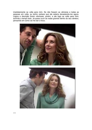 imediatamente se volta para mim. Se não fossem as câmeras e todas as
pessoas em volta, eu tenho certeza que ele estaria devastando-me agora.
Lógica e discrição foram vitoriosas, porém, e ele logo se volta para mim,
sorrindo o tempo todo. Já posso ouvir as rodas girando dentro do seu cérebro,
pensando em como vai me dar o troco.




***
 