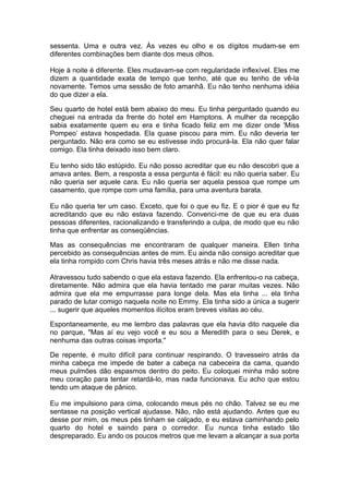 sessenta. Uma e outra vez. Às vezes eu olho e os dígitos mudam-se em
diferentes combinações bem diante dos meus olhos.

Hoje à noite é diferente. Eles mudavam-se com regularidade inflexível. Eles me
dizem a quantidade exata de tempo que tenho, até que eu tenho de vê-la
novamente. Temos uma sessão de foto amanhã. Eu não tenho nenhuma idéia
do que dizer a ela.

Seu quarto de hotel está bem abaixo do meu. Eu tinha perguntado quando eu
cheguei na entrada da frente do hotel em Hamptons. A mulher da recepção
sabia exatamente quem eu era e tinha ficado feliz em me dizer onde 'Miss
Pompeo’ estava hospedada. Ela quase piscou para mim. Eu não deveria ter
perguntado. Não era como se eu estivesse indo procurá-la. Ela não quer falar
comigo. Ela tinha deixado isso bem claro.

Eu tenho sido tão estúpido. Eu não posso acreditar que eu não descobri que a
amava antes. Bem, a resposta a essa pergunta é fácil: eu não queria saber. Eu
não queria ser aquele cara. Eu não queria ser aquela pessoa que rompe um
casamento, que rompe com uma família, para uma aventura barata.

Eu não queria ter um caso. Exceto, que foi o que eu fiz. E o pior é que eu fiz
acreditando que eu não estava fazendo. Convenci-me de que eu era duas
pessoas diferentes, racionalizando e transferindo a culpa, de modo que eu não
tinha que enfrentar as conseqüências.

Mas as consequências me encontraram de qualquer maneira. Ellen tinha
percebido as consequências antes de mim. Eu ainda não consigo acreditar que
ela tinha rompido com Chris havia três meses atrás e não me disse nada.

Atravessou tudo sabendo o que ela estava fazendo. Ela enfrentou-o na cabeça,
diretamente. Não admira que ela havia tentado me parar muitas vezes. Não
admira que ela me empurrasse para longe dela. Mas ela tinha ... ela tinha
parado de lutar comigo naquela noite no Emmy. Ela tinha sido a única a sugerir
... sugerir que aqueles momentos ilícitos eram breves visitas ao céu.

Espontaneamente, eu me lembro das palavras que ela havia dito naquele dia
no parque, "Mas aí eu vejo você e eu sou a Meredith para o seu Derek, e
nenhuma das outras coisas importa."

De repente, é muito difícil para continuar respirando. O travesseiro atrás da
minha cabeça me impede de bater a cabeça na cabeceira da cama, quando
meus pulmões dão espasmos dentro do peito. Eu coloquei minha mão sobre
meu coração para tentar retardá-lo, mas nada funcionava. Eu acho que estou
tendo um ataque de pânico.

Eu me impulsiono para cima, colocando meus pés no chão. Talvez se eu me
sentasse na posição vertical ajudasse. Nâo, não está ajudando. Antes que eu
desse por mim, os meus pés tinham se calçado, e eu estava caminhando pelo
quarto do hotel e saindo para o corredor. Eu nunca tinha estado tão
despreparado. Eu ando os poucos metros que me levam a alcançar a sua porta
 