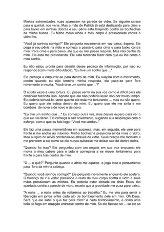 Minhas extremidades nuas aparecem na parede de vidro. Se alguém saísse
para o quintal, nos veria. Mas a mão de Patrick já está deslizando para cima e
para baixo em minhas dobras e seu pênis está latejando contra as bochechas
da minha bunda. Eu fecho meus olhos e meu corpo é pressionado contra o
vidro frio.

"Você já sonhou comigo?" Ele pergunta novamente em voz baixa, áspera. Ele
pega o seu pênis na mão e começa a passá-lo para cima e para baixo contra
mim. Para cima e para baixo, até que eu mal posso respirar. Mas não dentro de
mim. Ele está me provocando. Ele está tentando fazer com que eu lhe conte o
meu sonho.

Eu não estou pronta para desistir desse pedaço de informação, por isso eu
respondo (com muita dificuldade), "Eu tive um sonho que ..."

Ele começa a empurrar-se para dentro de mim. Eu suspiro com o movimento,
porém quando eu não termino minha resposta, ele puxa-se para fora
novamente e insulta, "Você teve um sonho que ...?"

O súbito vazio é uma tortura. Eu posso sentir na sua voz como é difícil para ele
continuar fazendo isso. Aposto que ele não poderia levar isso por muito tempo.
Eu poderia torturá-lo, tanto quanto ele está me torturando ... mas eu não quero.
Eu quero que ele esteja dentro de mim. Eu quero que ele me sinta e me
bombeie de novo e de novo e de novo.

"Eu tive um sonho que ..." Eu começo outra vez, mas depois espero para ver o
que ele vai fazer. Ele começa a sair novamente, sugando sua respiração com o
esforço, com o que eu falo logo: "Você me lambeu."

Ele faz uma pausa momentânea em surpresa, mas, em seguida, ele vem para
frente e me enche ao máximo. Minha bochecha pressiona ainda mais o vidro.
Meu suspiro de alívio condensa-se através do vidro. Seus braços me rodeiam e
me prendem a ele como se ele nunca quisesse me deixar sair de dentro deles.

"Quando foi isso? Ele perguntou com um engate em sua voz enquanto ele
movia o meu cabelo para o lado e começava a se mover lentamente para
frente e para trás dentro de mim.

"O ... o quê?" Pergunto quando o atrito me aquece e joga todo o pensamento
para fora da minha cabeça.

"Quando você sonhou comigo?" Ele pergunta novamente enquanto ele acelera.
O balanço de ir e voltar pressiona o resto do meu corpo contra o vidro e suas
mãos pressionam as minhas. Eu poderia estar deitada no chão Estou tão
apertada contra a parede de vidro, exceto que a gravidade me puxa para baixo.

"A noite ... a noite antes de voltarmos ao trabalho." Eu me viro para sentir a
liberação em jorros entre cada ato de bombeamento dele em mim. Oh Deus.
Será que ele sabe o que faz para mim? A cada bombeamento, é como uma
bola de fogo em erupção entrasse dentro de mim. Se ele fizesse só ... se ele se
 