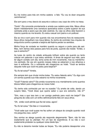 Eu me inclino para trás em minha cadeira e falo: "Eu vou te dizer enquanto
caminhamos".

Ela sorri para o meu desvio do assunto e coloca o seu copo de vinho na mesa.

"Certo". Ela concorda prontamente e arreda sua cadeira para trás. Meus olhos
fazem mediatamente uma varredura apreciativa sobre a parte superior de sua
camiseta preta e jeans que ela está vestindo. Eu vejo os olhos dela fazerem o
mesmo quando eu me levanto. Eu estou casual com jeans e um pullover.

Ela se vira e sorri para mim quando nós nos encontramos fora do restaurante.
Seus olhos mergulham nos meus lábios. Eu tenho de controlar meu impulso de
empurrá-la contra a parede e beijá-la até fazê-la perder os sentidos.

Minha força de vontade se mantém quando eu seguro a porta para ela sair.
Mas, nem demos dois passos para fora da porta, quando ela insiste: "Então, o
que é estranho?"

As luzes do centro da cidade antiquada brilham sobre ela quando eu tento
colocar em palavras o que estou sentindo. A ânsia de segurar sua mão, para
ter algum contato com ela, toma conta de mim novamente, mas eu mantenho-
me centrado. De vez em quando nossas mãos se esbarram e nos olhamos e
isso é suficiente. Ou o suficiente até chegarmos ao hotel. "Você se lembra
daquela noite que você me pediu para beijá-la?"

"Eu fiz tal coisa?" Arrelia.

Ela sempre tem que chutar minha bolas. "Eu estou falando sério." Eu digo com
um sorriso quando sua mão esbarra na minha novamente.

"Você? Falando sério?" Ela arrelia novamente e eu mentalmente conto quantos
blocos faltam para chegarmos ao nosso hotel.

"Eu tenho sido conhecido por ser na ocasião." Eu arrelio de volta, dando um
suspiro falso, "Você disse que queria saber o que era estranho, não é?"

"Sim, mas o que isso tem a ver comigo pedindo para você me beijar?" Ela
pergunta de volta com um brilho definitivamente feliz em seus olhos.

“Oh, então você admite que fez tal coisa, agora”.

"Eu fiz tal coisa." Ela fala e ri novamente.

"Você sabe que você quase me fez sofrer um ataque do coração quando você
me perguntou isso, certo?"

Seu sorriso se alarga quando ela responde alegremente: "Bem, não foi isto
exatamente que eu planejei. Foi um tipo de experiência. E eu não o ouvi
exatamente protestar ou qualquer coisa deste tipo. "

Eu não ia deixá-la mandar todas as farpas. "Eu não poderia desapontar uma
 