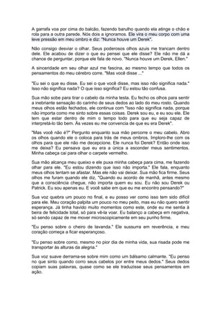A garrafa voa por cima do balcão, fazendo barulho quando ela atinge o chão e
rola para a outra parede. Nós dois a ignoramos. Ele vira o meu corpo com uma
leve pressão em meu ombro e diz: "Nunca houve um Derek".

Não consigo desviar o olhar. Seus poderosos olhos azuis me trancam dentro
dele. Ele acabou de dizer o que eu pensei que ele disse? Ele não me dá a
chance de perguntar, porque ele fala de novo. "Nunca houve um Derek, Ellen."

A sinceridade em seu olhar azul me fascina, ao mesmo tempo que todos os
pensamentos do meu cérebro corre. "Mas você disse ..."

"Eu sei o que eu disse. Eu sei o que você disse, mas isso não significa nada."
Isso não significa nada? O que isso significa? Eu estou tão confusa.

Sua mão sobe para tirar o cabelo da minha testa. Eu fecho os olhos para sentir
a inebriante sensação do carinho de seus dedos ao lado do meu rosto. Quando
meus olhos estão fechados, ele continua com "Isso não significa nada, porque
não importa como me sinto sobre essas coisas. Derek sou eu, e eu sou ele. Ele
tem que estar dentro de mim o tempo todo para que eu seja capaz de
interpretá-lo tão bem. Às vezes eu me convencia de que eu era Derek".

"Mas você não é?" Pergunto enquanto sua mão percorre o meu cabelo. Abro
os olhos quando ele o coloca para trás de meus ombros. Imploro-lhe com os
olhos para que ele não me decepcione. Ele nunca foi Derek? Então onde isso
me deixa? Eu pensava que eu era a única a esconder meus sentimentos.
Minha cabeça cai para olhar o carpete vermelho.

Sua mão alcança meu queixo e ele puxa minha cabeça para cima, me fazendo
olhar para ele. "Eu estou dizendo que isso não importa." Ele fala, enquanto
meus olhos tentam se afastar. Mas ele não vai deixar. Sua mão fica firme. Seus
olhos me furam quando ele diz, "Quando eu acordo de manhã, antes mesmo
que a consciência chegue, não importa quem eu sou. Eu não sou Derek ou
Patrick. Eu sou apenas eu. E você sabe em que eu me encontro pensando?"

Sua voz quebra um pouco no final, e eu posso ver como isso tem sido difícil
para ele. Meu coração palpita um pouco no meu peito, mas eu não quero sentir
esperança. Já tinha havido muito momentos como este, onde eu me sentia à
beira de felicidade total, só para vê-la voar. Eu balanço a cabeça em negativa,
só sendo capaz de me mover microscopicamente em seu punho firme.

"Eu penso sobre o cheiro de lavanda." Ele sussurra em reverência, e meu
coração começa a ficar esperançoso.

"Eu penso sobre como, mesmo no pior dia de minha vida, sua risada pode me
transportar às alturas da alegria."

Sua voz suave derrama-se sobre mim como um bálsamo calmante. "Eu penso
no que sinto quando corro seus cabelos por entre meus dedos." Seus dedos
copiam suas palavras, quase como se ele traduzisse seus pensamentos em
ação.
 