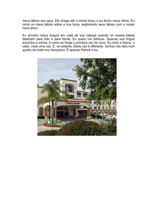 meus lábios nos seus. Ele chega até a minha boca, e eu fecho meus olhos. Eu
corro os meus lábios sobre a sua boca, explorando seus lábios com o nosso
novo amor.

Eu envolvo meus braços em volta da sua cabeça quando os nossos lábios
deslizam para trás e para frente. Eu quero me beliscar. Quando sua língua
encontra a minha, é como se fosse a primeira vez de novo. Eu sinto a faísca, o
calor, mais uma vez. E, no entanto, desta vez é diferente. Somos nós dois num
quarto de hotel nos Hamptons. É apenas Patrick e eu.
 
