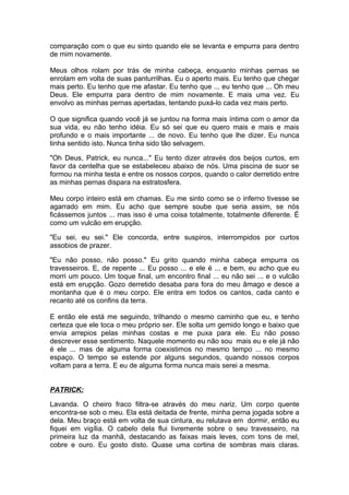 comparação com o que eu sinto quando ele se levanta e empurra para dentro
de mim novamente.

Meus olhos rolam por trás de minha cabeça, enquanto minhas pernas se
enrolam em volta de suas panturrilhas. Eu o aperto mais. Eu tenho que chegar
mais perto. Eu tenho que me afastar. Eu tenho que ... eu tenho que ... Oh meu
Deus. Ele empurra para dentro de mim novamente. E mais uma vez. Eu
envolvo as minhas pernas apertadas, tentando puxá-lo cada vez mais perto.

O que significa quando você já se juntou na forma mais íntima com o amor da
sua vida, eu não tenho idéia. Eu só sei que eu quero mais e mais e mais
profundo e o mais importante ... de novo. Eu tenho que lhe dizer. Eu nunca
tinha sentido isto. Nunca tinha sido tão selvagem.

"Oh Deus, Patrick, eu nunca..." Eu tento dizer através dos beijos curtos, em
favor da centelha que se estabeleceu abaixo de nós. Uma piscina de suor se
formou na minha testa e entre os nossos corpos, quando o calor derretido entre
as minhas pernas dispara na estratosfera.

Meu corpo inteiro está em chamas. Eu me sinto como se o inferno tivesse se
agarrado em mim. Eu acho que sempre soube que seria assim, se nós
ficássemos juntos ... mas isso é uma coisa totalmente, totalmente diferente. É
como um vulcão em erupção.

"Eu sei, eu sei." Ele concorda, entre suspiros, interrompidos por curtos
assobios de prazer.

"Eu não posso, não posso." Eu grito quando minha cabeça empurra os
travesseiros. E, de repente ... Eu posso ... e ele é ... e bem, eu acho que eu
morri um pouco. Um toque final, um encontro final ... eu não sei ... e o vulcão
está em erupção. Gozo derretido desaba para fora do meu âmago e desce a
montanha que é o meu corpo. Ele entra em todos os cantos, cada canto e
recanto até os confins da terra.

E então ele está me seguindo, trilhando o mesmo caminho que eu, e tenho
certeza que ele toca o meu próprio ser. Ele solta um gemido longo e baixo que
envia arrepios pelas minhas costas e me puxa para ele. Eu não posso
descrever esse sentimento. Naquele momento eu não sou mais eu e ele já não
é ele ... mas de alguma forma coexistimos no mesmo tempo ... no mesmo
espaço. O tempo se estende por alguns segundos, quando nossos corpos
voltam para a terra. E eu de alguma forma nunca mais serei a mesma.


PATRICK:

Lavanda. O cheiro fraco filtra-se através do meu nariz. Um corpo quente
encontra-se sob o meu. Ela está deitada de frente, minha perna jogada sobre a
dela. Meu braço está em volta de sua cintura, eu relutava em dormir, então eu
fiquei em vigília. O cabelo dela flui livremente sobre o seu travesseiro, na
primeira luz da manhã, destacando as faixas mais leves, com tons de mel,
cobre e ouro. Eu gosto disto. Quase uma cortina de sombras mais claras.
 