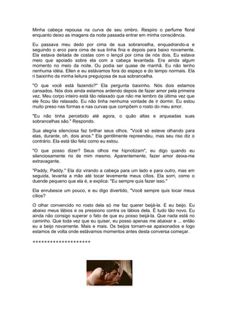 Minha cabeça repousa na curva de seu ombro. Respiro o perfume floral
enquanto deixo as imagens da noite passada entrar em minha consciência.

Eu passava meu dedo por cima de sua sobrancelha, enquadrando-a e
seguindo o arco para cima de sua linha fina e depois para baixo novamente.
Ela estava deitada de costas com o lençol por cima de nós dois. Eu estava
meio que apoiado sobre ela com a cabeça levantada. Era ainda algum
momento no meio da noite. Ou podia ser quase de manhã. Eu não tenho
nenhuma idéia. Ellen e eu estávamos fora do espaço e do tempo normais. Ela
ri baixinho da minha leitura preguiçosa de sua sobrancelha.

"O que você está fazendo?" Ela pergunta baixinho. Nós dois estamos
cansados. Nós dois ainda estamos ardendo depois de fazer amor pela primeira
vez. Meu corpo inteiro está tão relaxado que não me lembro da última vez que
ele ficou tão relaxado. Eu não tinha nenhuma vontade de ir dormir. Eu estou
muito preso nas formas e nas curvas que compõem o rosto do meu amor.

"Eu não tinha percebido até agora, o quão altas e arqueadas suas
sobrancelhas são." Respondo.

Sua alegria silenciosa faz brilhar seus olhos. "Você só esteve olhando para
elas, durante, oh, dois anos." Ela gentilmente repreendeu, mas seu riso diz o
contrário. Ela está tão feliz como eu estou.

"O que posso dizer? Seus olhos me hipnotizam", eu digo quando eu
silenciosamente rio de mim mesmo. Aparentemente, fazer amor deixa-me
extravagante.

"Paddy, Paddy." Ela diz virando a cabeça para um lado e para outro, mas em
seguida, levanta a mão até tocar levemente meus cílios. Ela sorri, como o
duende pequeno que ela é, e explica: "Eu sempre quis fazer isso."

Ela enrubesce um pouco, e eu digo divertido, "Você sempre quis tocar meus
cílios?

O olhar convencido no rosto dela só me faz querer beijá-la. E eu beijo. Eu
abaixo meus lábios e os pressiono contra os lábios dela. É tudo tão novo. Eu
ainda não consigo superar o fato de que eu posso beijá-la. Que nada está no
caminho. Que toda vez que eu quiser, eu posso apenas me abaixar e ... então
eu a beijo novamente. Mais e mais. Os beijos tornam-se apaixonados e logo
estamos de volta onde estávamos momentos antes desta conversa começar.

********************
 