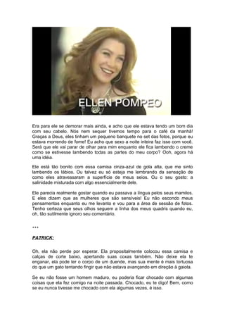Era para ele se demorar mais ainda, e acho que ele estava tendo um bom dia
com seu cabelo. Nós nem sequer tivemos tempo para o café da manhã!
Graças a Deus, eles tinham um pequeno banquete no set das fotos, porque eu
estava morrendo de fome! Eu acho que sexo a noite inteira faz isso com você.
Será que ele vai parar de olhar para mim enquanto ele fica lambendo o creme
como se estivesse lambendo todas as partes do meu corpo? Ooh, agora há
uma idéia.

Ele está tão bonito com essa camisa cinza-azul de gola alta, que me sinto
lambendo os lábios. Ou talvez eu só esteja me lembrando da sensação de
como eles atravessaram a superfície de meus seios. Ou o seu gosto: a
salinidade misturada com algo essencialmente dele.

Ele parecia realmente gostar quando eu passava a língua pelos seus mamilos.
E eles dizem que as mulheres que são sensíveis! Eu não escondo meus
pensamentos enquanto eu me levanto e vou para a área de sessão de fotos.
Tenho certeza que seus olhos seguem a linha dos meus quadris quando eu,
oh, tão sutilmente ignoro seu comentário.


***

PATRICK:

Oh, ela não perde por esperar. Ela propositalmente colocou essa camisa e
calças de corte baixo, apertando suas coxas também. Não deixe ela te
enganar, ela pode ter o corpo de um duende, mas sua mente é mais tortuosa
do que um gato tentando fingir que não estava avançando em direção à gaiola.

Se eu não fosse um homem maduro, eu poderia ficar chocado com algumas
coisas que ela fez comigo na noite passada. Chocado, eu te digo! Bem, como
se eu nunca tivesse me chocado com ela algumas vezes, é isso.
 