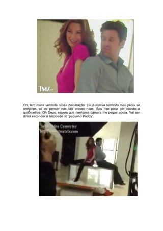 Oh, tem muita verdade nessa declaração. Eu já estava sentindo meu pênis se
enrijecer, só de pensar nas tais coisas ruins. Seu riso pode ser ouvido a
quilômetros. Oh Deus, espero que nenhuma câmera me pegue agora. Vai ser
difícil esconder a felicidade do ‘pequeno Paddy’.
 