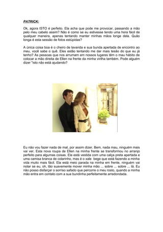 PATRICK:

Ok, agora ISTO é perfeito. Ela acha que pode me provocar, passando a mão
pelo meu cabelo assim? Não é como se eu estivesse tendo uma hora fácil de
qualquer maneira, apenas tentando manter minhas mãos longe dela. Quão
longa é esta sessão de fotos estúpidas?

A única coisa boa é o cheiro de lavanda e sua bunda apertada de encontro ao
meu, você sabe o quê. Eles estão tentando me dar mais tesão do que eu já
tenho? As pessoas que nos arrumam em nossos lugares têm o mau hábito de
colocar a mão direita de Ellen na frente da minha virilha também. Pode alguém
dizer "isto não está ajudando?




Eu não vou fazer nada de mal, por assim dizer. Bem, nada mau, ninguém mais
vai ver. Esta nova roupa de Ellen na minha frente se transformou no arranjo
perfeito para algumas coisas. Ela está vestida com uma calça preta apertada e
uma camisa branca de colarinho, mas é o xale bege que está fazendo a minha
vida muito mais fácil. Ela está meio parada na minha em frente, ninguém vai
notar se eu, oh, tão suavemente mover minha mão ... sobre ... sobre ... lá. Eu
não posso disfarçar o sorriso safado que percorre o meu rosto, quando a minha
mão entra em contato com a sua bundinha perfeitamente arredondada.
 
