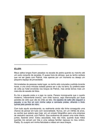 ***********************************

ELLEN:

Meus saltos longos ficam pesados na escada de pedra quando eu marcho até
um outro conjunto de escadas. É quase hora do almoço, que eu tenho certeza
que vai ser gasto com Patrick, mas apenas por um momento eu desejo um
pequeno espaço de privacidade.

Há toneladas de pessoas neste lugar, eu tenho sido cutucada e exibida durante
horas, e uns cinco minutos isolada parece ser o céu na terra. Eu preferia estar
de volta ao hotel envolvida nos braços de Patrick, mas ainda temos mais um
meio-dia de sessão de fotos.

Eu tiro a jaqueta preta e a jogo na cama. Parece incongruente que o quarto
moderno, inteiramente branco, com chão branco, seja interrompido por duas
paredes de vidro que vão do chão ao teto. Os sapatos de salto alto seguem a
jaqueta, e eu fico só com minha calça e camiseta pretas, olhando o lindo
quintal pela parede de vidro.

Com tudo aquilo acontecendo, eu realmente ainda não tinha conseguido uma
chance de pensar em tudo com racionalidade. Nunca, em um milhão de anos,
eu sonhei que estaria aqui hoje: em um ensaio fotográfico para uma empresa
de vestuário nacional, com Patrick. Que acabamos de passar uma noite inteira,
juntos, fazendo amor. Estou assustada, mas não mais, quando duas mãos
quentes me cercam por trás e uma cabeça familiar repousa no meu ombro.
Paddy. Eu suspiro em minha felicidade e relaxo em seus braços.
 