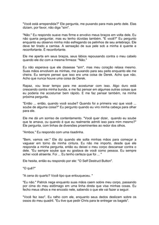 "Você está arrependida?" Ele pergunta, me puxando para mais perto dele. Elas
diziam, por favor, não diga "sim".

"Não." Eu respondo suave mas firme e envolvo meus braços em volta dele. Eu
não queria perguntar, mas eu tenho dúvidas também. "E você?" Eu pergunto
enquanto eu observo minha mão esfregando os pelinhos de seu antebraço. Ele
deve ter tirado a camisa. A sensação de sua pele sob a minha é quente e
reconfortante. É reconfortante.

Ele me aperta em seus braços, seus lábios repousando contra o meu cabelo
quando ele diz com a mesma firmeza: "Não."

Eu não esperava que ele dissesse "sim", mas meu coração relaxa mesmo.
Suas mãos envolvem as minhas, me puxando para seu peito enquanto ele me
cheira. Eu sempre pensei que isso era uma coisa de Derek. Acho que não.
Acho que nunca houve uma coisa de Derek.

Rapaz, vou levar tempo para me acostumar com isso. Algo duro está
crescendo contra minha bunda, e me faz pensar em algumas outras coisas que
eu poderia me acostumar bem rápido. E me faz pensar também, na minha
próxima pergunta.

"Então ... então, quando você soube? Quando foi a primeira vez que você ...
soube de alguma coisa?" Eu pergunto quando eu viro minha cabeça para olhar
para ele.

Ele me dá um sorriso de contentamento. "Você quer dizer, quando eu soube
que te amava, ou quando é que eu realmente admiti isso para mim mesmo?"
Ele pergunta, com linhas de diversões proeminentes ao redor dos olhos.

"Ambos." Eu respondo com uma risadinha.

"Bem, vamos ver." Ele diz quando ele solta minhas mãos para começar a
vaguear em torno da minha cintura. Eu não me importo, desde que ele
responda a minha pergunta, então eu deixei o meu corpo descansar contra o
dele. "Eu sempre soube que eu gostava de você como pessoa. Eu sempre
achei você atraente. Foi ... Eu tenho certeza que foi ... "

Ele hesita, então eu respondo por ele: "O Self Destruct Button".

"O quê?"

"A cena do quarto? Você tipo que enlouqueceu. "

"Eu não." Patrick nega enquanto suas mãos caem sobre meu corpo, passando
por cima do meu estômago em uma linha direta que visa minhas coxas. Eu
fecho meus olhos e me encosto nele, sabendo o que ele vai fazer a seguir.

"Você fez isso". Eu ralho com ele, enquanto seus dedos deslizam sobre os
ossos do meu quadril. "Eu tive que pedir Chris para te entregar os bagels".
 
