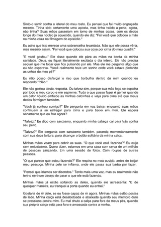 Sinto-o sorrir contra a lateral do meu rosto. Eu pensei que foi muito engraçado
mesmo. Tinha sido certamente uma aposta, mas tinha valido a pena, agora,
não tinha? Suas mãos passeiam em torno de minhas coxas, com os dedos
longe do meu núcleo já aquecido, quando ele diz: "Foi você que colocou a mão
na minha coxa na filmagem do episódio."

Eu acho que isto merece uma sobrancelha levantada. Não que ele possa vê-la,
mas mesmo assim. "Foi você que colocou sua coxa por cima do meu quadril."

"E você gostou." Ele disse quando ele pára as mãos na borda da minha
sanidade. Deus, eu fiquei literalmente excitada o dia inteiro. Ele não precisa
sequer que me tocar que fico pulsando por ele. Mas ele me pergunta algo que
eu não esperava. "Você realmente teve um sonho onde você estava pintando
as unhas do meu pé?"

Eu não posso disfarçar o riso que borbulha dentro de mim quando eu
respondo: "Não."

Ele não gostou desta resposta. Ou talvez sim, porque sua mão logo se espalha
por todo o meu corpo e me espreme. Tudo o que posso fazer é gemer quando
um calor líquido embebe as minhas calcinhas e viaja para cima até que meus
dedos formigam também.

"Você já sonhou comigo?" Ele pergunta em voz baixa, enquanto suas mãos
continuam a se esfregar para cima e para baixo em mim. Ele espera
seriamente que eu fale agora?

"Talvez." Eu digo com sarcasmo, enquanto minha cabeça cai para trás contra
seu peito.

"Talvez?" Ele pergunta com sarcasmo também, parando momentaneamente
com sua doce tortura, para alcançar o botão solitário da minha calça.

Minhas mãos voam para cobrir as suas. "O que você está fazendo?" Eu exijo
sem entusiasmo. Quero dizer, estamos em uma casa com cerca de um milhão
de pessoas zanzando. Em uma sessão de fotos. Com roupas de outras
pessoas.

"O que parece que estou fazendo?" Ele respira no meu ouvido, antes de beijar
meu pescoço. Minha pele se inflama, onde ele passa sua barba por fazer.

"Pensei que iríamos ser discretos." Tento mais uma vez, mas eu realmente não
tenho nenhum desejo de parar o que ele está fazendo.

Minhas mãos já estão soltando as deles, quando ele acrescenta: "E de
qualquer maneira, eu tranquei a porta quando eu entrei."

Gostaria de rir dele, se eu fosse capaz de rir agora. Minhas mãos estão postas
de lado. Minha calça está desabotoada e abaixada quando seu membro duro
se pressiona contra mim. Eu mal chuto a calça para fora de meus pés, quando
sua própria calça está para fora e amassada contra a minha.
 