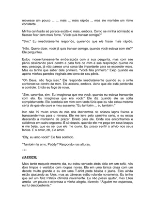 movesse um pouco ... ... mais ... mais rápido ... mas ele mantém um ritmo
constante.

Minha confissão só parece excitá-lo mais, embora. Como se minha admissão o
fizesse ficar com mais fome. "Você quis transar comigo?"

"Sim." Eu imediatamente respondo, querendo que ele fosse mais rápido.

"Não. Quero dizer, você já quis transar comigo, quando você estava com ele?"
Ele perguntou.

Estou momentaneamente embaraçada com a sua pergunta, mas com seu
pênis deslizando para dentro e para fora de mim e sua respiração quente no
meu pescoço, já não parece uma coisa tão importante para se esconder mais.
Mas eu tenho que saber dele primeiro. "Você fala primeiro." Exijo quando eu
aperto minhas paredes vaginais em torno de seu pênis.

"Oh Deus, não faça isso." Ele responde imediatamente quando eu o sinto
contorcer-se dentro de mim. Ele acelera, embora. Acho que ele está perdendo
o controle. Então eu faço de novo.

"Sim, caramba, sim. Eu imaginava que era você, quando eu estava transando
com ela. Eu imaginava que era você." Ele diz quando ele se solta
completamente. Ele bombeia em mim com tanta fúria que eu não estou mesmo
certa de que ele ouve o meu sussurro: "Eu também ... eu também."

Isto não foi muito antes de nós nos libertarmos de nossos laços físicos e
transcendermos para o nirvana. Ele me leva pelo caminho certo, e eu estou
descendo a montanha de prazer. Direto para ele. Onde nos encontramos e
colidimos em outro orgasmo. É só depois, quando ele me pega em seus braços
e me beija, que eu sei que ele me ouviu. Eu posso sentir o alívio nos seus
lábios. E o amor, oh, e o amor.

“Elly, eu amo você!” Ele fala sorrindo.

“Também te amo, Paddy!” Respondo nas alturas.
***


PATRICK:

Mais tarde naquele mesmo dia, eu estou sentado atrás dela em um sofá, nós
dois limpos e vestidos com roupas novas. Ela em uma túnica cinza com um
decote muito grande e eu em uma T-shirt preta básica e jeans. Eles ainda
estão ajustando as fotos, mas as câmeras estão rolando novamente. Eu tenho
que ser um feliz Patrick otimista novamente. Eu não posso ajudar, mas Ellen
arrelia um pouco e expressa a minha alegria, dizendo: "Alguém me espancou,
eu fui desobediente."
 