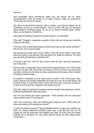 senhora."

Sua expressão facial permite-me saber que ela pensa que eu estou
completamente cheio de merda. E eu estou mesmo, então eu acrescento,
"Você sabe por que eu fiz aquilo."

Nós dois nos lembramos daquela noite no trailer, uma semana depois de ter
acontecido. Como eu a havia beijado. Como eu tinha dito que eu precisava
saber também. Precisava saber se era eu ou Derek sentindo essas coisas.
Deus, eu era ingênuo. E delirante.

Após alguns instantes de silêncio, ela diz baixinho: "me desculpe".

"Por quê?" Pergunto, enquanto eu aperto minha mão com força para mantê-la
longe da mão dela.

"Por levar você a toda esta droga de pensar que tudo era por causa de Derek."
Ela diz isto, com os olhos longe.

Ela realmente acredita nisto, não é? "Ellen, você não me fez nada." Com estas
palavras recebo a sua atenção. Ela olha para mim, então eu adiciono: "Eu acho
que nós dois precisávamos trabalhar isto."

"Funcionou tão bem, não é?" Seu sorriso triste diz tudo. Nós dois passamos
por muita coisa.

Ela fez então o inesperado. Ela é sempre tão inesperada para mim. Talvez seja
isso que me atrai nela. Ela enrola seu braço em torno do meu e me puxa para
seu lado. Lembro-me de todas as vezes que temos sido amigos antes e depois
de todas as outras coisas.

Eu guardo a sensação de seu corpo quente contra o meu. Para quem olha,
somos apenas dois amigos passeando ao longo de uma rua à moda antiga. Ela
é minha amiga. E muito mais. Ela é o amor da minha vida. O que eu nunca tive.
O que eu nunca senti por ninguém, nem mesmo por Jill.

Nós dois estamos cientes da ameaça sempre presente dos paparazzi, porém,
então ela rapidamente solta meu braço.

Isso me faz lembrar de nossa separação. "Você deveria voar de volta para
casa amanhã, não é?" Eu pergunto.

"Sim". Ela concorda e olha com tristeza para longe de novo. "Você está indo
tratar das coisas de Encantada em breve?"

"A partir da próxima semana." Digo automaticamente. É algo que eu tenho que
fazer. Eu estava realmente animado sobre isso, e percebi que isto iria me
impedir de voar de volta para Los Angeles com Ellen. Eu sinto como se tivesse
acabado de a encontrar. Eu não quero deixá-la longe de meus olhos ainda.
"Você sabe ..."
 