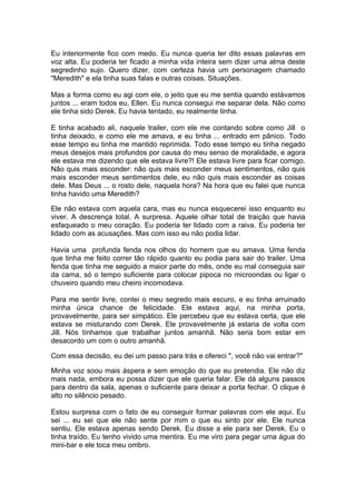 Eu interiormente fico com medo. Eu nunca queria ter dito essas palavras em
voz alta. Eu poderia ter ficado a minha vida inteira sem dizer uma alma deste
segredinho sujo. Quero dizer, com certeza havia um personagem chamado
"Meredith" e ela tinha suas falas e outras coisas. Situações.

Mas a forma como eu agi com ele, o jeito que eu me sentia quando estávamos
juntos ... eram todos eu, Ellen. Eu nunca consegui me separar dela. Não como
ele tinha sido Derek. Eu havia tentado, eu realmente tinha.

E tinha acabado ali, naquele trailer, com ele me contando sobre como Jill o
tinha deixado, e como ele me amava, e eu tinha ... entrado em pânico. Todo
esse tempo eu tinha me mantido reprimida. Todo esse tempo eu tinha negado
meus desejos mais profundos por causa do meu senso de moralidade, e agora
ele estava me dizendo que ele estava livre?! Ele estava livre para ficar comigo.
Não quis mais esconder: não quis mais esconder meus sentimentos, não quis
mais esconder meus sentimentos dele, eu não quis mais esconder as coisas
dele. Mas Deus ... o rosto dele, naquela hora? Na hora que eu falei que nunca
tinha havido uma Meredith?

Ele não estava com aquela cara, mas eu nunca esquecerei isso enquanto eu
viver. A descrença total. A surpresa. Aquele olhar total de traição que havia
esfaqueado o meu coração. Eu poderia ter lidado com a raiva. Eu poderia ter
lidado com as acusações. Mas com isso eu não podia lidar.

Havia uma profunda fenda nos olhos do homem que eu amava. Uma fenda
que tinha me feito correr tão rápido quanto eu podia para sair do trailer. Uma
fenda que tinha me seguido a maior parte do mês, onde eu mal conseguia sair
da cama, só o tempo suficiente para colocar pipoca no microondas ou ligar o
chuveiro quando meu cheiro incomodava.

Para me sentir livre, contei o meu segredo mais escuro, e eu tinha arruinado
minha única chance de felicidade. Ele estava aqui, na minha porta,
provavelmente, para ser simpático. Ele percebeu que eu estava certa, que ele
estava se misturando com Derek. Ele provavelmente já estaria de volta com
Jill. Nós tínhamos que trabalhar juntos amanhã. Não seria bom estar em
desacordo um com o outro amanhã.

Com essa decisão, eu dei um passo para trás e ofereci ", você não vai entrar?"

Minha voz soou mais áspera e sem emoção do que eu pretendia. Ele não diz
mais nada, embora eu possa dizer que ele queria falar. Ele dá alguns passos
para dentro da sala, apenas o suficiente para deixar a porta fechar. O clique é
alto no silêncio pesado.

Estou surpresa com o fato de eu conseguir formar palavras com ele aqui. Eu
sei ... eu sei que ele não sente por mim o que eu sinto por ele. Ele nunca
sentiu. Ele estava apenas sendo Derek. Eu disse a ele para ser Derek. Eu o
tinha traído. Eu tenho vivido uma mentira. Eu me viro para pegar uma água do
mini-bar e ele toca meu ombro.
 