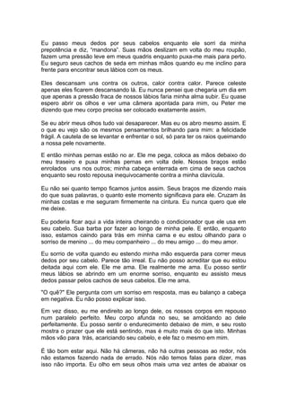 Eu passo meus dedos por seus cabelos enquanto ele sorri da minha
prepotência e diz, “mandona”. Suas mãos deslizam em volta do meu roupão,
fazem uma pressão leve em meus quadris enquanto puxa-me mais para perto.
Eu seguro seus cachos de seda em minhas mãos quando eu me inclino para
frente para encontrar seus lábios com os meus.

Eles descansam uns contra os outros, calor contra calor. Parece celeste
apenas eles ficarem descansando lá. Eu nunca pensei que chegaria um dia em
que apenas a pressão fraca de nossos lábios faria minha alma subir. Eu quase
espero abrir os olhos e ver uma câmera apontada para mim, ou Peter me
dizendo que meu corpo precisa ser colocado exatamente assim.

Se eu abrir meus olhos tudo vai desaparecer. Mas eu os abro mesmo assim. E
o que eu vejo são os mesmos pensamentos brilhando para mim: a felicidade
frágil. A cautela de se levantar e enfrentar o sol, só para ter os raios queimando
a nossa pele novamente.

E então minhas pernas estão no ar. Ele me pega, coloca as mãos debaixo do
meu traseiro e puxa minhas pernas em volta dele. Nossos braços estão
enrolados uns nos outros; minha cabeça enterrada em cima de seus cachos
enquanto seu rosto repousa inequivocamente contra a minha clavícula.

Eu não sei quanto tempo ficamos juntos assim. Seus braços me dizendo mais
do que suas palavras, o quanto este momento significava para ele. Cruzam às
minhas costas e me seguram firmemente na cintura. Eu nunca quero que ele
me deixe.

Eu poderia ficar aqui a vida inteira cheirando o condicionador que ele usa em
seu cabelo. Sua barba por fazer ao longo de minha pele. E então, enquanto
isso, estamos caindo para trás em minha cama e eu estou olhando para o
sorriso de menino ... do meu companheiro ... do meu amigo ... do meu amor.

Eu sorrio de volta quando eu estendo minha mão esquerda para correr         meus
dedos por seu cabelo. Parece tão irreal. Eu não posso acreditar que eu      estou
deitada aqui com ele. Ele me ama. Ele realmente me ama. Eu posso            sentir
meus lábios se abrindo em um enorme sorriso, enquanto eu assisto            meus
dedos passar pelos cachos de seus cabelos. Ele me ama.

"O quê?" Ele pergunta com um sorriso em resposta, mas eu balanço a cabeça
em negativa. Eu não posso explicar isso.

Em vez disso, eu me endireito ao longo dele, os nossos corpos em repouso
num paralelo perfeito. Meu corpo afunda no seu, se amoldando ao dele
perfeitamente. Eu posso sentir o endurecimento debaixo de mim, e seu rosto
mostra o prazer que ele está sentindo, mas é muito mais do que isto. Minhas
mãos vão para trás, acariciando seu cabelo, e ele faz o mesmo em mim.

É tão bom estar aqui. Não há câmeras, não há outras pessoas ao redor, nós
não estamos fazendo nada de errado. Nós não temos falas para dizer, mas
isso não importa. Eu olho em seus olhos mais uma vez antes de abaixar os
 