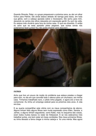 Quando Shonda, Peter, e o grupo preparavam a próxima cena, eu dei um olhar
furtivo para Patrick. Ele ainda estava deitado de barriga para baixo, em toda
sua glória, com a cabeça apoiada sobre o travesseiro. Ele sorriu para mim,
deixando os cantos dos olhos relaxados em expressão gentil. Eu sorri de volta.
Eu estava indo chutá-lo para fora da minha casa. O que era divertido. E então
eu acho que se esse episódio piloto pegasse, que outras cenas nós
poderíamos fazer juntos? Eu não podia esperar para descobrir.




PATRICK

Acho que tive um pouco de noção do problema que estava prestes a chegar
para mim, no dia em que convidei todo o elenco para um churrasco, em minha
casa. Tínhamos trabalhado duro, o piloto tinha pegado, e agora era a hora de
comemorar. Eu tinha um emprego estável para os próximos dois anos. A vida
era boa.

E eu queria compartilhar esta vitória com os meus companheiros de elenco.
Alguns tinham feito alguns filmes sem muita expressão como Ellen, Sandra, e
James, e alguns tinham seguidores, como Katie, mas no esquema das coisas,
eram todos muitos baixos no radar de Hollywood. E se nós estávamos indo
trabalhar juntos, era bom estar em boas condições. Nos meus primeiros filmes,
eu tinha deixado a fama chegar à minha cabeça e foi uma merda. Mas agora
 