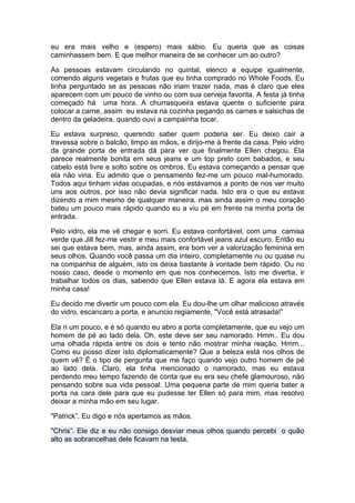 eu era mais velho e (espero) mais sábio. Eu queria que as coisas
caminhassem bem. E que melhor maneira de se conhecer um ao outro?

As pessoas estavam circulando no quintal, elenco e equipe igualmente,
comendo alguns vegetais e frutas que eu tinha comprado no Whole Foods. Eu
tinha perguntado se as pessoas não iriam trazer nada, mas é claro que eles
aparecem com um pouco de vinho ou com sua cerveja favorita. A festa já tinha
começado há uma hora. A churrasqueira estava quente o suficiente para
colocar a carne, assim eu estava na cozinha pegando as carnes e salsichas de
dentro da geladeira, quando ouvi a campainha tocar.

Eu estava surpreso, querendo saber quem poderia ser. Eu deixo cair a
travessa sobre o balcão, limpo as mãos, e dirijo-me à frente da casa. Pelo vidro
da grande porta de entrada dá para ver que finalmente Ellen chegou. Ela
parece realmente bonita em seus jeans e um top preto com babados, e seu
cabelo está livre e solto sobre os ombros. Eu estava começando a pensar que
ela não viria. Eu admito que o pensamento fez-me um pouco mal-humorado.
Todos aqui tinham vidas ocupadas, e nós estávamos a ponto de nos ver muito
uns aos outros, por isso não devia significar nada. Isto era o que eu estava
dizendo a mim mesmo de qualquer maneira, mas ainda assim o meu coração
bateu um pouco mais rápido quando eu a viu pé em frente na minha porta de
entrada.

Pelo vidro, ela me vê chegar e sorri. Eu estava confortável, com uma camisa
verde que Jill fez-me vestir e meu mais confortável jeans azul escuro. Então eu
sei que estava bem, mas, ainda assim, era bom ver a valorização feminina em
seus olhos. Quando você passa um dia inteiro, completamente nu ou quase nu
na companhia de alguém, isto os deixa bastante à vontade bem rápido. Ou no
nosso caso, desde o momento em que nos conhecemos. Isto me divertia, ir
trabalhar todos os dias, sabendo que Ellen estava lá. E agora ela estava em
minha casa!

Eu decido me divertir um pouco com ela. Eu dou-lhe um olhar malicioso através
do vidro, escancaro a porta, e anuncio regiamente, "Você está atrasada!”

Ela ri um pouco, e é só quando eu abro a porta completamente, que eu vejo um
homem de pé ao lado dela. Oh, este deve ser seu namorado. Hmm.. Eu dou
uma olhada rápida entre os dois e tento não mostrar minha reação. Hmm...
Como eu posso dizer isto diplomaticamente? Que a beleza está nos olhos de
quem vê? É o tipo de pergunta que me faço quando vejo outro homem de pé
ao lado dela. Claro, ela tinha mencionado o namorado, mas eu estava
perdendo meu tempo fazendo de conta que eu era seu chefe glamouroso, não
pensando sobre sua vida pessoal. Uma pequena parte de mim queria bater a
porta na cara dele para que eu pudesse ter Ellen só para mim, mas resolvo
deixar a minha mão em seu lugar.

"Patrick”. Eu digo e nós apertamos as mãos.

"Chris”. Ele diz e eu não consigo desviar meus olhos quando percebi o quão
alto as sobrancelhas dele ficavam na testa.
 