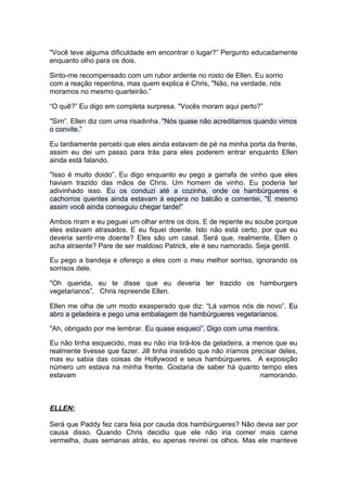 "Você teve alguma dificuldade em encontrar o lugar?” Pergunto educadamente
enquanto olho para os dois.

Sinto-me recompensado com um rubor ardente no rosto de Ellen. Eu sorrio
com a reação repentina, mas quem explica é Chris, "Não, na verdade, nós
moramos no mesmo quarteirão.”

“O quê?” Eu digo em completa surpresa. "Vocês moram aqui perto?”

"Sim”. Ellen diz com uma risadinha. "Nós quase não acreditamos quando vimos
o convite.”

Eu tardiamente percebi que eles ainda estavam de pé na minha porta da frente,
assim eu dei um passo para trás para eles poderem entrar enquanto Ellen
ainda está falando.

"Isso é muito doido”. Eu digo enquanto eu pego a garrafa de vinho que eles
haviam trazido das mãos de Chris. Um homem de vinho. Eu poderia ter
adivinhado isso. Eu os conduzi até a cozinha, onde os hambúrgueres e
cachorros quentes ainda estavam à espera no balcão e comentei, "E mesmo
assim você ainda conseguiu chegar tarde!”

Ambos riram e eu peguei um olhar entre os dois. E de repente eu soube porque
eles estavam atrasados. E eu fiquei doente. Isto não está certo, por que eu
deveria sentir-me doente? Eles são um casal. Será que, realmente, Ellen o
acha atraente? Pare de ser maldoso Patrick, ele é seu namorado. Seja gentil.

Eu pego a bandeja e ofereço a eles com o meu melhor sorriso, ignorando os
sorrisos dele.

"Oh querida, eu te disse que eu deveria ter trazido os hamburgers
vegetarianos”, Chris repreende Ellen.

Ellen me olha de um modo exasperado que diz: “Lá vamos nós de novo”. Eu
abro a geladeira e pego uma embalagem de hambúrgueres vegetarianos.

"Ah, obrigado por me lembrar. Eu quase esqueci”. Digo com uma mentira.

Eu não tinha esquecido, mas eu não iria tirá-los da geladeira, a menos que eu
realmente tivesse que fazer. Jill tinha insistido que não iríamos precisar deles,
mas eu sabia das coisas de Hollywood e seus hambúrgueres. A exposição
número um estava na minha frente. Gostaria de saber há quanto tempo eles
estavam                                                              namorando.



ELLEN:

Será que Paddy fez cara feia por cauda dos hambúrgueres? Não devia ser por
causa disso. Quando Chris decidiu que ele não iria comer mais carne
vermelha, duas semanas atrás, eu apenas revirei os olhos. Mas ele manteve
 
