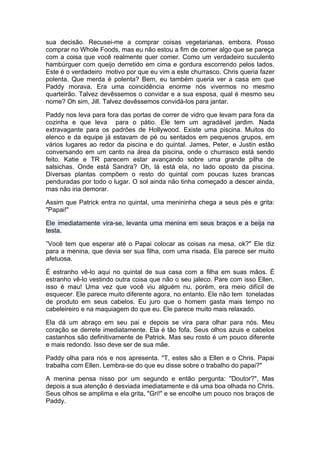 sua decisão. Recusei-me a comprar coisas vegetarianas, embora. Posso
comprar no Whole Foods, mas eu não estou a fim de comer algo que se pareça
com a coisa que você realmente quer comer. Como um verdadeiro suculento
hambúrguer com queijo derretido em cima e gordura escorrendo pelos lados.
Este é o verdadeiro motivo por que eu vim a este churrasco. Chris queria fazer
polenta. Que merda é polenta? Bem, eu também queria ver a casa em que
Paddy morava. Era uma coincidência enorme nós vivermos no mesmo
quarteirão. Talvez devêssemos o convidar e a sua esposa, qual é mesmo seu
nome? Oh sim, Jill. Talvez devêssemos convidá-los para jantar.

Paddy nos leva para fora das portas de correr de vidro que levam para fora da
cozinha e que leva para o pátio. Ele tem um agradável jardim. Nada
extravagante para os padrões de Hollywood. Existe uma piscina. Muitos do
elenco e da equipe já estavam de pé ou sentados em pequenos grupos, em
vários lugares ao redor da piscina e do quintal. James, Peter, e Justin estão
conversando em um canto na área da piscina, onde o churrasco está sendo
feito. Katie e TR parecem estar avançando sobre uma grande pilha de
salsichas. Onde está Sandra? Oh, lá está ela, no lado oposto da piscina.
Diversas plantas compõem o resto do quintal com poucas luzes brancas
penduradas por todo o lugar. O sol ainda não tinha começado a descer ainda,
mas não iria demorar.

Assim que Patrick entra no quintal, uma menininha chega a seus pés e grita:
"Papai!"

Ele imediatamente vira-se, levanta uma menina em seus braços e a beija na
testa.

”Você tem que esperar até o Papai colocar as coisas na mesa, ok?" Ele diz
para a menina, que devia ser sua filha, com uma risada. Ela parece ser muito
afetuosa.

É estranho vê-lo aqui no quintal de sua casa com a filha em suas mãos. É
estranho vê-lo vestindo outra coisa que não o seu jaleco. Pare com isso Ellen,
isso é mau! Uma vez que você viu alguém nu, porém, era meio difícil de
esquecer. Ele parece muito diferente agora, no entanto. Ele não tem toneladas
de produto em seus cabelos. Eu juro que o homem gasta mais tempo no
cabeleireiro e na maquiagem do que eu. Ele parece muito mais relaxado.

Ela dá um abraço em seu pai e depois se vira para olhar para nós. Meu
coração se derrete imediatamente. Ela é tão fofa. Seus olhos azuis e cabelos
castanhos são definitivamente de Patrick. Mas seu rosto é um pouco diferente
e mais redondo. Isso deve ser de sua mãe.

Paddy olha para nós e nos apresenta. "T, estes são a Ellen e o Chris. Papai
trabalha com Ellen. Lembra-se do que eu disse sobre o trabalho do papai?"

A menina pensa nisso por um segundo e então pergunta: "Doutor?", Mas
depois a sua atenção é desviada imediatamente e dá uma boa olhada no Chris.
Seus olhos se amplima e ela grita, "Gri!" e se encolhe um pouco nos braços de
Paddy.
 