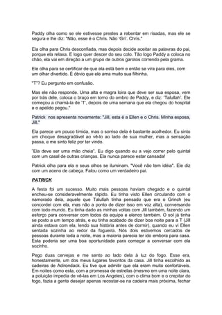 Paddy olha como se ele estivesse prestes a rebentar em risadas, mas ele se
segura e lhe diz: "Não, esse é o Chris. Não 'Gri’. Chris."

Ela olha para Chris desconfiada, mas depois decide aceitar as palavras do pai,
porque ela relaxa. E logo quer descer do seu colo. Tão logo Paddy a coloca no
chão, ela vai em direção a um grupo de outros garotos correndo pela grama.

Ele olha para se certificar de que ela está bem e então se vira para eles, com
um olhar divertido. É óbvio que ele ama muito sua filhinha.

"T”? Eu pergunto em confusão.

Mas ele não responde. Uma alta e magra loira que deve ser sua esposa, vem
por trás dele, coloca o braço em torno do ombro de Paddy, e diz: ‘Talullah’. Ele
começou a chamá-la de ‘T’, depois de uma semana que ela chegou do hospital
e o apelido pegou."

Patrick nos apresenta novamente: "Jill, esta é a Ellen e o Chris. Minha esposa,
Jill."

Ela parece um pouco tímida, mas o sorriso dela é bastante acolhedor. Eu sinto
um choque desagradável ao vê-lo ao lado de sua mulher, mas a sensação
passa, e me sinto feliz por ter vindo.

”Ela deve ser uma mão cheia". Eu digo quando eu a vejo correr pelo quintal
com um casal de outras crianças. Ela nunca parece estar cansada!

Patrick olha para ela e seus olhos se iluminam. "Você não tem idéia". Ele diz
com um aceno de cabeça. Falou como um verdadeiro pai.

PATRICK

A festa foi um sucesso. Muito mais pessoas haviam chegado e o quintal
encheu-se consideravelmente rápido. Eu tinha visto Ellen circulando com o
namorado dela, aquele que Talullah tinha pensado que era o Grinch (eu
concordei com ela, mas não a ponto de dizer isso em voz alta), conversando
com todo mundo. Eu tinha dado as minhas voltas com Jill também, fazendo um
esforço para conversar com todos da equipe e elenco também. O sol já tinha
se posto a um tempo atrás, e eu tinha acabado de dizer boa noite para a T (Jill
ainda estava com ela, lendo sua história antes de dormir), quando eu vi Ellen
sentada sozinha ao redor da fogueira. Nós dois estivemos cercados de
pessoas durante toda a noite, mas a maioria parecia ter ido embora para casa.
Esta poderia ser uma boa oportunidade para começar a conversar com ela
sozinho.

Pego duas cervejas e me sento ao lado dela à luz do fogo. Esse era,
honestamente, um dos meus lugares favoritos da casa. Jill tinha escolhido as
cadeiras de Adirondack. Eu tive que admitir que ela eram muito confortáveis.
Em noites como esta, com a promessa de estrelas (mesmo em uma noite clara,
a poluição impedia de vê-las em Los Angeles), com o clima bom e o crepitar do
fogo, fazia a gente desejar apenas recostar-se na cadeira mais próxima, fechar
 