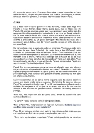 Oh, como ela estava certa. Ficamos a falar sobre nossas impressões sobre o
resto do elenco, o que nós pensávamos dos nossos personagens, e outros
temas de interesse para nós, e tão cedo não veria esse olhar de novo.

ELLEN

Eu já falei sobre o quão grande é o meu trabalho, certo? Bem, hoje meu
trabalho é beijar Patrick. Beijar Derek, quero dizer, mas os lábios são de
Patrick. Há apenas algumas coisas que vocês precisam saber sobre isso. Eu
posso ser Meredith quando estou beijando ele, e ele pode ser Derek beijando-
me de volta, mas os lábios são nossos lábios e as mãos são nossas mãos.
Gostaria de saber se ele vai usar mesmo as mãos. Será que ele vai ser todo
certinho e profissional, ou um pouco selvagem? Na maioria das vezes ele é
apenas um grande bobão, mas de vez em quando eu vejo um brilho diabólico
em seus olhos.

Ele parece legal, mas a aparência pode ser enganosa. Você nunca sabe com
esse tipo de ator. Jake Gyllenhal foi muito firme e Leo [DiCaprio] muito
molhado, eu quero saber como vai ser com Patrick. Quão romântico pode ser
isso? Acho que estou prestes a descobrir. Eu só tenho que lembrar que eu sou
Meredith e ele é Derek. Por que não consigo tirar a imagem da luz do fogo
dançando em seu rosto para fora da minha cabeça? Pare com isso, Ellen. Você
tem um trabalho para fazer e você vai fazê-lo. Pare de pensar sobre Patrick em
seu churrasco. Você vai beijar Derek. Derek.

Patrick fica em sua pequena marca na frente do elevador com seu jaleco e
calça azul escuro. O que eles têm feito no seu cabelo? Ele está todo estilizado
e parece que passaram creme. Eu gosto quando ele está todo cacheado e um
pouco selvagem, mas acho que eles pensam diferente. Ele olha para mim com
um olhar quente. Humm..

Eu deveria caminhar até ele com a minha pequena pasta de arquivo, assim eu
espero um pouco virada para a esquerda. Ele termina de escrever algo no
Palm Pilot, provavelmente algo para T ou Jill, mas depois puxa algo de dentro
do bolso do seu jaleco e dá um jato de spray em sua boca. Eu dou um riso
abafado e ele atira-me um pequeno sorriso diabólico. Oh Paddy, sempre o
palhaço.

"Não, não, não, fique com ele. Eu gosto disto.” Peter diz quando ele vem
caminhando até nós.

"O Spray?” Paddy pergunta sorrindo com perplexidade.

"Não, o Palm Pilot.” Peter diz com um riso bem-humorado. "Embora eu pense
que Ellen pode apreciar o spray mais tarde.”

Peter dá um pequeno sorriso e um tapinha nas minhas costas, mas que não
me impede de ver Patrick mandando uma piscadela para mim.

"Tudo bem, vocês sabem o que fazer.” Peter instrui quando ele vai para trás
 