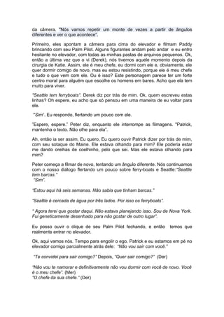 da câmera. "Nós vamos repetir um monte de vezes a partir de ângulos
diferentes e ver o que acontece”.

Primeiro, eles apontam a câmera para cima do elevador e filmam Paddy
brincando com seu Palm Pilot. Alguns figurantes andam pelo andar e eu entro
hesitante no elevador, com todas as minhas pastas de arquivos pequenos. Ok,
então a última vez que o vi (Derek), nós tivemos aquele momento depois da
cirurgia de Katie. Assim, ele é meu chefe, eu dormi com ele e, obviamente, ele
quer dormir comigo de novo, mas eu estou resistindo, porque ele é meu chefe
e tudo o que vem com ele. Ou é isso? Este personagem parece ter um forte
centro moral para alguém que escolhe os homens em bares. Acho que ela tem
muito para viver.

"Seattle tem ferryboats”. Derek diz por trás de mim. Ok, quem escreveu estas
linhas? Oh espere, eu acho que só pensou em uma maneira de eu voltar para
ele.

"Sim”. Eu respondo, flertando um pouco com ele.

”Espere, espere.” Peter diz, enquanto ele interrompe as filmagens. "Patrick,
mantenha o texto. Não olhe para ela”.

Ah, então ia ser assim, Eu quero, Eu quero ouvir Patrick dizer por trás de mim,
com seu sotaque do Maine. Ele estava olhando para mim? Ele poderia estar
me dando orelhas de coelhinho, pelo que sei. Mas ele estava olhando para
mim?

Peter começa a filmar de novo, tentando um ângulo diferente. Nós continuamos
com o nosso diálogo flertando um pouco sobre ferry-boats e Seattle:“Seattle
tem barcas.”
 “Sim”.

“Estou aqui há seis semanas. Não sabia que tinham barcas.”

“Seattle é cercada de água por três lados. Por isso os ferryboats”.

“ Agora terei que gostar daqui. Não estava planejando isso. Sou de Nova York.
Fui geneticamente desenhado para não gostar de outro lugar”.

Eu posso ouvir o clique de seu Palm Pilot fechando, e então           temos que
realmente entrar no elevador.

Ok, aqui vamos nós. Tempo para engolir o ego. Patrick e eu estamos em pé no
elevador comigo parcialmente atrás dele: “Não vou sair com você.”

“Te convidei para sair comigo?” Depois, “Quer sair comigo?” (Der)

“Não vou te namorar e definitivamente não vou dormir com você de novo. Você
é o meu chefe”. (Mer)
“O chefe da sua chefe.” (Der)
 