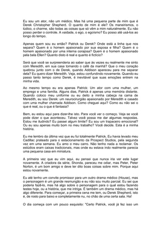 Eu sou um ator, não um médico. Mas há uma pequena parte de mim que é
Derek Christopher Shepherd. O quanto de mim é ele? Os maneirismos, o
lúdico, o charme, são todas as coisas que só vêm a mim naturalmente. Eu não
posso perder o controle. A vaidade, o ego, o egoísmo? Eu posso até usá-los ao
longo do tempo.

Apenas quem sou eu então? Patrick ou Derek? Onde está a linha que nos
separa? Quem é o homem apaixonado por sua esposa e filha? Quem é o
homem apaixonado por uma interna corajosa? Quem é o homem apaixonado
pela bela Ellen? Quanto disto é real e quanto é fictício?

Será que você se surpreenderia ao saber que às vezes eu realmente me sinto
com Meredith, em sua casa tomando o café da manhã? Que o meu coração
quebrou junto com o de Derek, quando Addison apareceu para me separar
dela? Eu quero dizer Meredith. Veja, estou confundindo novamente. Quando eu
passo tanto tempo como Derek, é inevitável que suas emoções entrem na
minha vida.

Ao mesmo tempo eu era apenas Patrick: Um ator com uma mulher, um
emprego e uma família. Alguns dias, Patrick é apenas uma memória distante.
Quando coloco meu uniforme ou eu deito a minha cabeça na cama de
Meredith, eu sou Derek: um neurocirurgião apaixonado por Meredith e casado
com uma mulher chamada Addison. Como cheguei aqui? Como eu não sei o
que é real, ou o que é fantasia?

Bem, eu estou aqui para dizer-lhe isto. Para você ver o começo. Veja se você
pode dizer o que aconteceu. Talvez você possa me dar algumas respostas.
Estou me iludindo? Eu passei algum limite? Eu sou um trapaceiro emocional?
Ou eu sou apenas muito bom no meu trabalho? Você decide. Esta é a minha
história.

Eu me lembro da última vez que eu fui totalmente Patrick. Eu havia levado meu
Cadillac prateado para o estacionamento da Prospect Studios, pela segunda
vez em uma semana. Eu amo o meu carro. Não tenho nada a reclamar. Os
estúdios eram caixas tradicionais, mas onde eu estava indo realmente parecia
uma pequena casa em miniatura.

A primeira vez que eu vim aqui, eu pensei que nunca iria ver este lugar
novamente. A criadora da série, Shonda, pareceu me odiar, mas Peter, Peter
Norton, é um bom amigo e deve ter dito boas coisas sobre mim. Porque aqui
estou novamente.

Eu até tenho um convite promissor para um outro drama médico (House), mas
o personagem é um grande resmungão e eu não sou muito parcial. Eu sei que
poderia fazê-lo, mas há algo sobre o personagem para o qual estou fazendo
testes hoje, ou a história, que me intriga. É também um drama médico, mas há
algo diferente. Para começar, a primeira cena me tem, ou Derek Shepherd, isto
é, de rosto para baixo e completamente nu, no chão de uma certa sala. Ha!

O dia começa com um pouco esquisito: "Certo Patrick, você já fez isso um
 