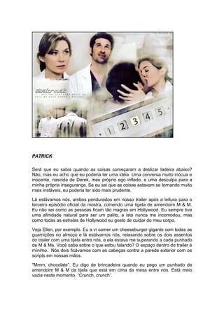 PATRICK

Será que eu sabia quando as coisas começaram a deslizar ladeira abaixo?
Não, mas eu acho que eu poderia ter uma idéia. Uma conversa muito inócua e
inocente, nascida de Derek, meu próprio ego inflado, e uma desculpa para a
minha própria insegurança. Se eu sei que as coisas estavam se tornando muito
mais instáveis, eu poderia ter sido mais prudente.

Lá estávamos nós, ambos pendurados em nosso trailer após a leitura para o
terceiro episódio oficial da mostra, comendo uma tigela de amendoim M & M.
Eu não sei como as pessoas ficam tão magras em Hollywood. Eu sempre tive
uma afinidade natural para ser um palito, e isto nunca me incomodou, mas
como todas as estrelas de Hollywood eu gosto de cuidar do meu corpo.

Veja Ellen, por exemplo. Eu a vi comer um cheeseburger gigante com todas as
guarnições no almoço e lá estávamos nós, relaxando sobre os dois assentos
do trailer com uma tijela entre nós, e ela estava me superando a cada punhado
de M & Ms. Você sabe sobre o que estou falando? O espaço dentro do trailer é
mínimo. Nós dois ficávamos com as cabeças contra a parede exterior com os
scripts em nossas mãos.

"Mmm, chocolate”. Eu digo de brincadeira quando eu pego um punhado de
amendoim M & M da tijela que está em cima da mesa entre nós. Está meio
vazia neste momento. “Crunch, crunch”.
 