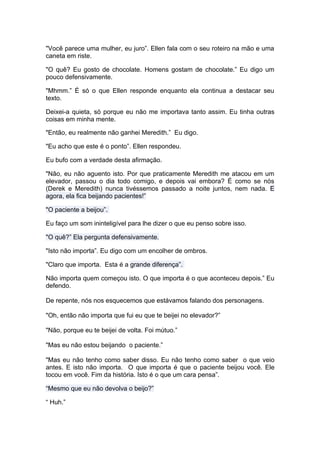 "Você parece uma mulher, eu juro”. Ellen fala com o seu roteiro na mão e uma
caneta em riste.

"O quê? Eu gosto de chocolate. Homens gostam de chocolate.” Eu digo um
pouco defensivamente.

"Mhmm.” É só o que Ellen responde enquanto ela continua a destacar seu
texto.

Deixei-a quieta, só porque eu não me importava tanto assim. Eu tinha outras
coisas em minha mente.

"Então, eu realmente não ganhei Meredith.” Eu digo.

"Eu acho que este é o ponto”. Ellen respondeu.

Eu bufo com a verdade desta afirmação.

"Não, eu não aguento isto. Por que praticamente Meredith me atacou em um
elevador, passou o dia todo comigo, e depois vai embora? É como se nós
(Derek e Meredith) nunca tivéssemos passado a noite juntos, nem nada. E
agora, ela fica beijando pacientes!”

"O paciente a beijou”.

Eu faço um som ininteligível para lhe dizer o que eu penso sobre isso.

"O quê?” Ela pergunta defensivamente.

"Isto não importa”. Eu digo com um encolher de ombros.

"Claro que importa. Esta é a grande diferença”.

Não importa quem começou isto. O que importa é o que aconteceu depois.” Eu
defendo.

De repente, nós nos esquecemos que estávamos falando dos personagens.

"Oh, então não importa que fui eu que te beijei no elevador?”

"Não, porque eu te beijei de volta. Foi mútuo.”

"Mas eu não estou beijando o paciente.”

"Mas eu não tenho como saber disso. Eu não tenho como saber o que veio
antes. E isto não importa. O que importa é que o paciente beijou você. Ele
tocou em você. Fim da história. Isto é o que um cara pensa”.

“Mesmo que eu não devolva o beijo?”

“ Huh.”
 
