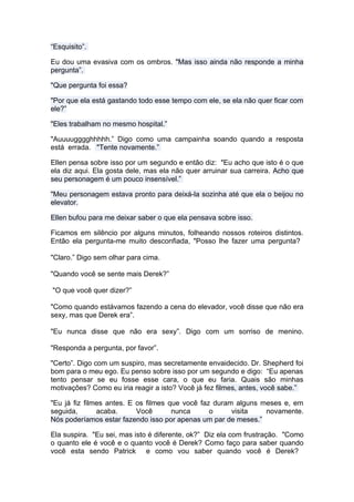 “Esquisito”.

Eu dou uma evasiva com os ombros. "Mas isso ainda não responde a minha
pergunta”.

"Que pergunta foi essa?

"Por que ela está gastando todo esse tempo com ele, se ela não quer ficar com
ele?”

"Eles trabalham no mesmo hospital.”

"Auuuugggghhhhh.” Digo como uma campainha soando quando a resposta
está errada. "Tente novamente.”

Ellen pensa sobre isso por um segundo e então diz: "Eu acho que isto é o que
ela diz aqui. Ela gosta dele, mas ela não quer arruinar sua carreira. Acho que
seu personagem é um pouco insensível.”

"Meu personagem estava pronto para deixá-la sozinha até que ela o beijou no
elevator.

Ellen bufou para me deixar saber o que ela pensava sobre isso.

Ficamos em silêncio por alguns minutos, folheando nossos roteiros distintos.
Então ela pergunta-me muito desconfiada, "Posso lhe fazer uma pergunta?

"Claro.” Digo sem olhar para cima.

"Quando você se sente mais Derek?”

"O que você quer dizer?”

"Como quando estávamos fazendo a cena do elevador, você disse que não era
sexy, mas que Derek era”.

"Eu nunca disse que não era sexy”. Digo com um sorriso de menino.

"Responda a pergunta, por favor”.

"Certo”. Digo com um suspiro, mas secretamente envaidecido. Dr. Shepherd foi
bom para o meu ego. Eu penso sobre isso por um segundo e digo: “Eu apenas
tento pensar se eu fosse esse cara, o que eu faria. Quais são minhas
motivações? Como eu iria reagir a isto? Você já fez filmes, antes, você sabe.”

"Eu já fiz filmes antes. E os filmes que você faz duram alguns meses e, em
seguida,       acaba.      Você       nunca      o     visita   novamente.
Nós poderíamos estar fazendo isso por apenas um par de meses.”

Ela suspira. "Eu sei, mas isto é diferente, ok?” Diz ela com frustração. "Como
o quanto ele é você e o quanto você é Derek? Como faço para saber quando
você esta sendo Patrick e como vou saber quando você é Derek?
 