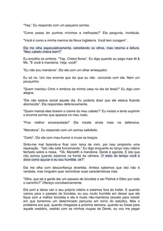 "Yep.” Eu respondo com um pequeno sorriso.

"Como posso ter punhos mínimos e ineficazes?” Ela pergunta, incrédula.

"Você é como a minha menina da Nova Inglaterra. Você tem coragem”.

Ela me olha especulativamente, estreitando os olhos, mas retorna a leitura,
"Meu cabelo cheira bem?”

Eu encolho os ombros. "Yep. Cheira flores”. Eu digo quando eu pego mais M &
Ms. "E você é mandona. Veja, você!”

"Eu não sou mandona”. Diz ela com um olhar ameaçador.

Eu só rio. Um riso enorme que diz que eu não concordo com ela. Nem um
pouquinho.

"Quem mandou Chris ir embora da minha casa no dia da festa?” Eu digo com
alegria.

"Ele não estava social aquele dia. Eu poderia dizer que ele estava ficando
aborrecido”. Ela respondeu defensivamente.

"Quem manda eles tirarem o creme do meu cabelo?” Eu insisto e tento suprimir
o enorme sorriso que aparece no meu rosto.

"Fica   melhor   encaracolado!”   Ela   insiste   ainda   mais   na   defensiva.

"Mandona”. Eu respondo com um sorriso satisfeito.

"Certo”. Diz ela com mau-humor e cruza os braços.

Sinto-me mal fazendo-a ficar com raiva de mim, por isso proponho uma
reparação. "Isto não está funcionando.” Eu digo enquanto eu lanço meu roteiro
fechado sobre a mesa. "Ok, Meredith é mandona. Derek é egoísta. É isto que
nós somos quando estamos na frente da câmera. O resto do tempo você é
doce como açucar e eu sou humilde, ok?”

Ela me olha com desconfiança divertida. Ambos sabemos que isto não é
verdade, mas ninguém quer reivindicar suas características más.

"Olha, que tal a gente dar um passeio de bicicleta e ser Patrick e Ellen por todo
o caminho?” Ofereço conciliatoriamente.

Ela sorri e deixa cair o seu próprio roteiro e estamos fora do trailer. E quando
vamos para o passeio de bicicleta, eu sou muito humilde em deixar que ela
fique com a melhor bicicleta e ela é muito não-mandona (exceto para insistir
em que tomemos um determinado percurso em torno do estúdio). Mas o
problema era que, quando chegasse a próxima semana, quando eu fosse para
aquele vestiário, vestido com as minhas roupas de Derek, eu vou me pegar
 