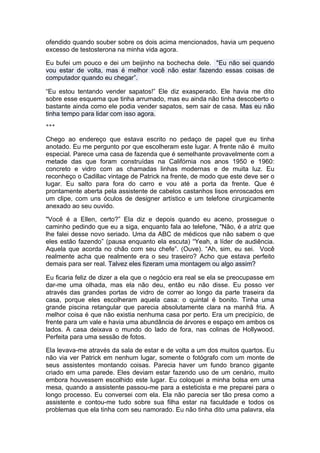 ofendido quando souber sobre os dois acima mencionados, havia um pequeno
excesso de testosterona na minha vida agora.

Eu bufei um pouco e dei um beijinho na bochecha dele. "Eu não sei quando
vou estar de volta, mas é melhor você não estar fazendo essas coisas de
computador quando eu chegar”.

“Eu estou tentando vender sapatos!” Ele diz exasperado. Ele havia me dito
sobre esse esquema que tinha arrumado, mas eu ainda não tinha descoberto o
bastante ainda como ele podia vender sapatos, sem sair de casa. Mas eu não
tinha tempo para lidar com isso agora.
***

Chego ao endereço que estava escrito no pedaço de papel que eu tinha
anotado. Eu me pergunto por que escolheram este lugar. A frente não é muito
especial. Parece uma casa de fazenda que é semelhante provavelmente com a
metade das que foram construídas na Califórnia nos anos 1950 e 1960:
concreto e vidro com as chamadas linhas modernas e de muita luz. Eu
reconheço o Cadillac vintage de Patrick na frente, de modo que este deve ser o
lugar. Eu salto para fora do carro e vou até a porta da frente. Que é
prontamente aberta pela assistente de cabelos castanhos lisos enroscados em
um clipe, com uns óculos de designer artístico e um telefone cirurgicamente
anexado ao seu ouvido.

"Você é a Ellen, certo?” Ela diz e depois quando eu aceno, prossegue o
caminho pedindo que eu a siga, enquanto fala ao telefone, "Não, é a atriz que
lhe falei desse novo seriado. Uma da ABC de médicos que não sabem o que
eles estão fazendo” (pausa enquanto ela escuta) “Yeah, a líder de audiência.
Aquela que acorda no chão com seu chefe”. (Ouve). “Ah, sim, eu sei. Você
realmente acha que realmente era o seu traseiro? Acho que estava perfeito
demais para ser real. Talvez eles fizeram uma montagem ou algo assim?

Eu ficaria feliz de dizer a ela que o negócio era real se ela se preocupasse em
dar-me uma olhada, mas ela não deu, então eu não disse. Eu posso ver
através das grandes portas de vidro de correr ao longo da parte traseira da
casa, porque eles escolheram aquela casa: o quintal é bonito. Tinha uma
grande piscina retangular que parecia absolutamente clara na manhã fria. A
melhor coisa é que não existia nenhuma casa por perto. Era um precipício, de
frente para um vale e havia uma abundância de árvores e espaço em ambos os
lados. A casa deixava o mundo do lado de fora, nas colinas de Hollywood.
Perfeita para uma sessão de fotos.

Ela levava-me através da sala de estar e de volta a um dos muitos quartos. Eu
não via ver Patrick em nenhum lugar, somente o fotógrafo com um monte de
seus assistentes montando coisas. Parecia haver um fundo branco gigante
criado em uma parede. Eles deviam estar fazendo uso de um cenário, muito
embora houvessem escolhido este lugar. Eu coloquei a minha bolsa em uma
mesa, quando a assistente passou-me para a esteticista e me preparei para o
longo processo. Eu conversei com ela. Ela não parecia ser tão presa como a
assistente e contou-me tudo sobre sua filha estar na faculdade e todos os
problemas que ela tinha com seu namorado. Eu não tinha dito uma palavra, ela
 