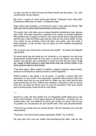 eu não a via tirar os olhos de cima de Patrick desde que ele entrou. Ou, mais
corretamente, de seu traseiro.

Ela corre e pega um outro banco para Patrick. "Coloque-o bem atrás dela.
Precisamos deles para um close”. O fotógrafo dirige.

Suas ordens são acatadas, e encontro-me muito, muito perto de Patrick. Tão
perto que minha coluna está descansando contra seu tronco.

"Eu espero que você saiba que eu passei bastante desodorante hoje, apenas
para você”. Ele disse enquanto a assistente nos coloca na posição desejada.
Meus joelhos são cruzados na frente e meu corpo torcido para a esquerda para
permitir que o rosto de Patrick seja visto por cima do meu ombro direito. Eu dou
uma risada na sua tentativa manca de fazer uma piada, mas isto ainda é
desconcertante, no ato de falar, sua voz sopra os meus cabelos esvoaçantes
para a frente.

"Ok, eu quero que você ponha a mão em seu quadril”. As ordens do fotógrafo
para Patrick.

Eu posso sentir que ele hesita por um momento e, em seguida, sua mão está
descansando familiarmente do meu lado. A câmera dá cliques uma dúzia de
vezes e, em seguida, ele é condenado a mover sua mão até meu braço. O ato
de chegar à frente empurra o peito dele ainda mais nas minhas costas, e me
sinto quase envolta em seus braços.

"Tudo bem agora. Bella, separe os joelhos e ragazzo grazioso (rapaz bonito),
sente-se no banquinho e incline-se sobre o ombro esquerdo”.

Patrick cumpre o seu papel, e eu só posso rir quando o queixo dele vem
descansar no meu ombro. Fico espantada, querendo saber porque é tão bom
me inclinar para trás em seu peito forte ou saber que seu rosto está de lado
praticamente junto ao meu. Patrick leva vantagem, colocando a mão um pouco
mais alto, ao longo de minha coxa. Eu pulo do banquinho rindo para mudar
para a próxima pose, antes de ele ter mais idéias.


***

Quando eu volto, ele está vestido com um desgatado suéter bege que eu não
achei muito lisonjeiro, e tinha agora apenas um banquinho. Eu estou com um
vestido preto, com uma abertura na perna que mostra um pouco mais do que
eu gostaria. Eu me pergunto por que escolhi esta. Acho que sarcasticamente.

"Você tem que sentar entre as minhas pernas”. Ele diz mexendo com uma das
sobrancelhas.

"Tudo bem, mas não invente coisas engraçadas, Mister”. Eu o advirto.

Ele olha para mim com seu melhor tão-inocente-que-dói olhar, mas eu não
 